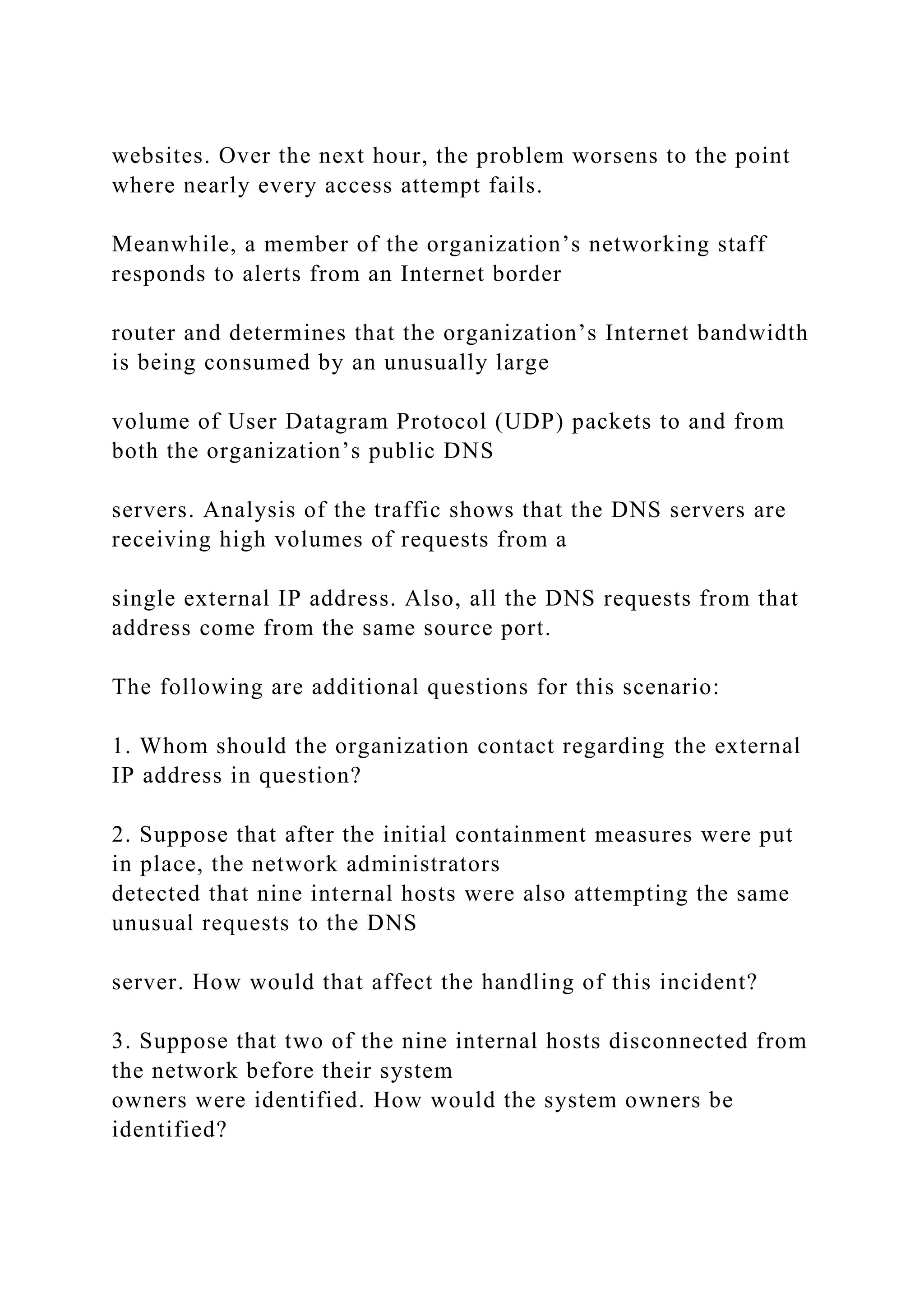 websites. Over the next hour, the problem worsens to the point
where nearly every access attempt fails.
Meanwhile, a member of the organization’s networking staff
responds to alerts from an Internet border
router and determines that the organization’s Internet bandwidth
is being consumed by an unusually large
volume of User Datagram Protocol (UDP) packets to and from
both the organization’s public DNS
servers. Analysis of the traffic shows that the DNS servers are
receiving high volumes of requests from a
single external IP address. Also, all the DNS requests from that
address come from the same source port.
The following are additional questions for this scenario:
1. Whom should the organization contact regarding the external
IP address in question?
2. Suppose that after the initial containment measures were put
in place, the network administrators
detected that nine internal hosts were also attempting the same
unusual requests to the DNS
server. How would that affect the handling of this incident?
3. Suppose that two of the nine internal hosts disconnected from
the network before their system
owners were identified. How would the system owners be
identified?
 