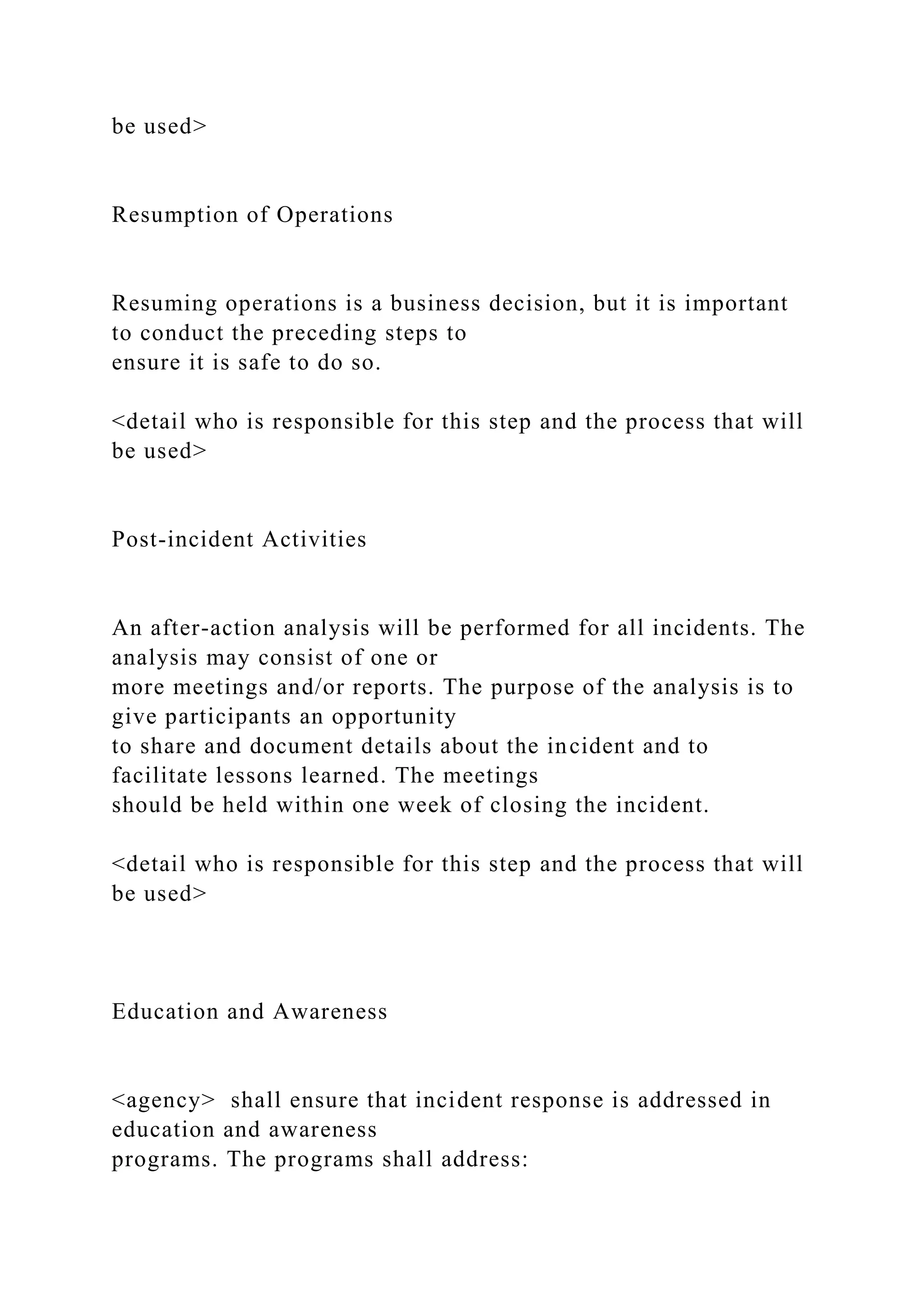 be used>
Resumption of Operations
Resuming operations is a business decision, but it is important
to conduct the preceding steps to
ensure it is safe to do so.
<detail who is responsible for this step and the process that will
be used>
Post-incident Activities
An after-action analysis will be performed for all incidents. The
analysis may consist of one or
more meetings and/or reports. The purpose of the analysis is to
give participants an opportunity
to share and document details about the incident and to
facilitate lessons learned. The meetings
should be held within one week of closing the incident.
<detail who is responsible for this step and the process that will
be used>
Education and Awareness
<agency> shall ensure that incident response is addressed in
education and awareness
programs. The programs shall address:
 