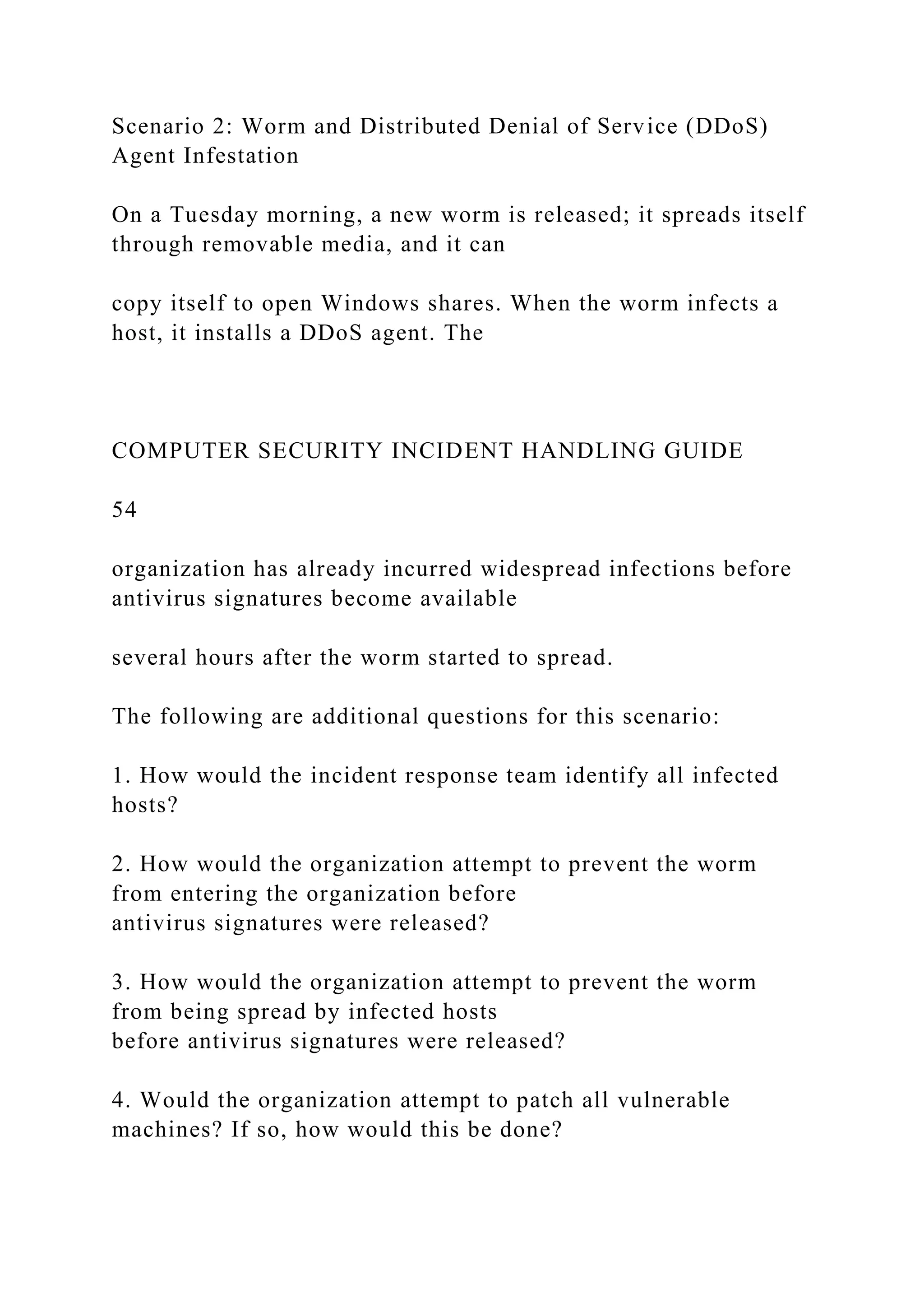 Scenario 2: Worm and Distributed Denial of Service (DDoS)
Agent Infestation
On a Tuesday morning, a new worm is released; it spreads itself
through removable media, and it can
copy itself to open Windows shares. When the worm infects a
host, it installs a DDoS agent. The
COMPUTER SECURITY INCIDENT HANDLING GUIDE
54
organization has already incurred widespread infections before
antivirus signatures become available
several hours after the worm started to spread.
The following are additional questions for this scenario:
1. How would the incident response team identify all infected
hosts?
2. How would the organization attempt to prevent the worm
from entering the organization before
antivirus signatures were released?
3. How would the organization attempt to prevent the worm
from being spread by infected hosts
before antivirus signatures were released?
4. Would the organization attempt to patch all vulnerable
machines? If so, how would this be done?
 