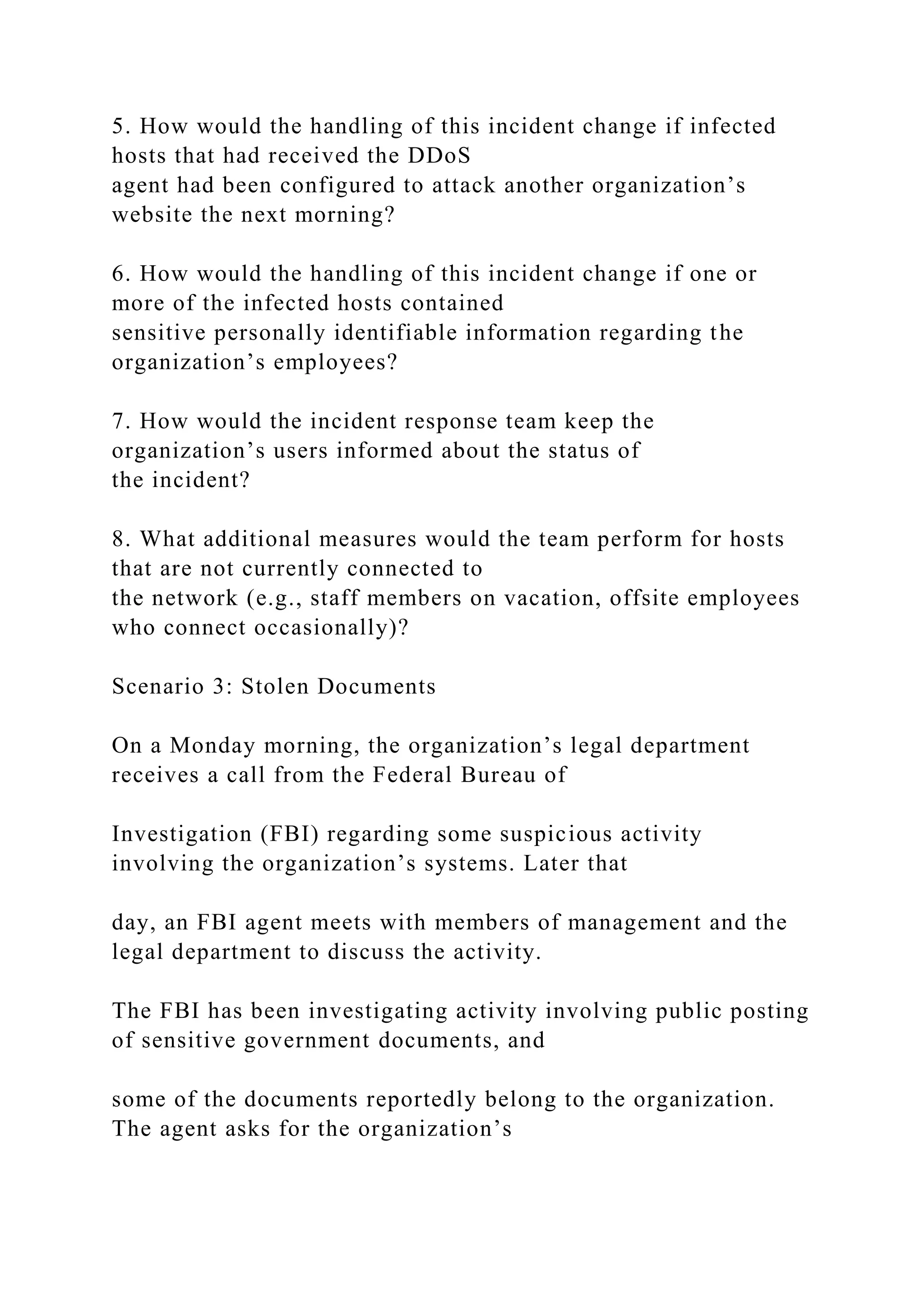 5. How would the handling of this incident change if infected
hosts that had received the DDoS
agent had been configured to attack another organization’s
website the next morning?
6. How would the handling of this incident change if one or
more of the infected hosts contained
sensitive personally identifiable information regarding the
organization’s employees?
7. How would the incident response team keep the
organization’s users informed about the status of
the incident?
8. What additional measures would the team perform for hosts
that are not currently connected to
the network (e.g., staff members on vacation, offsite employees
who connect occasionally)?
Scenario 3: Stolen Documents
On a Monday morning, the organization’s legal department
receives a call from the Federal Bureau of
Investigation (FBI) regarding some suspicious activity
involving the organization’s systems. Later that
day, an FBI agent meets with members of management and the
legal department to discuss the activity.
The FBI has been investigating activity involving public posting
of sensitive government documents, and
some of the documents reportedly belong to the organization.
The agent asks for the organization’s
 