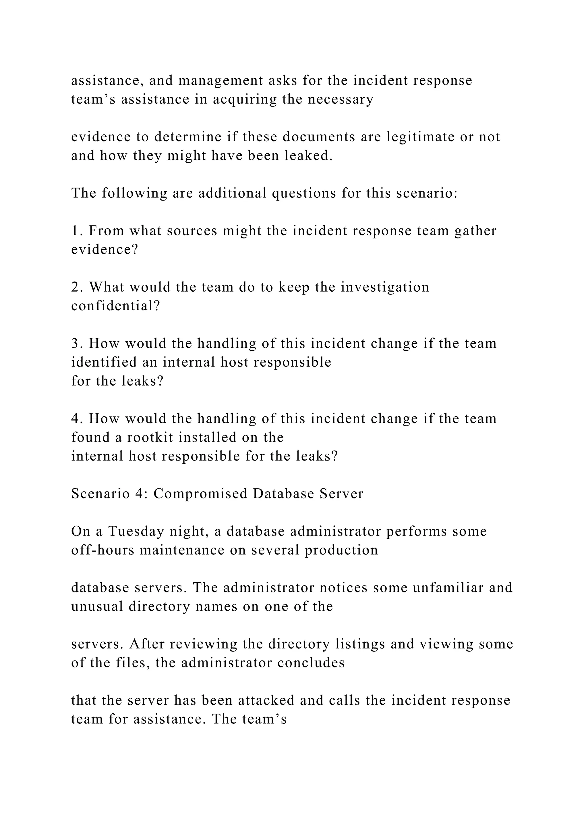 assistance, and management asks for the incident response
team’s assistance in acquiring the necessary
evidence to determine if these documents are legitimate or not
and how they might have been leaked.
The following are additional questions for this scenario:
1. From what sources might the incident response team gather
evidence?
2. What would the team do to keep the investigation
confidential?
3. How would the handling of this incident change if the team
identified an internal host responsible
for the leaks?
4. How would the handling of this incident change if the team
found a rootkit installed on the
internal host responsible for the leaks?
Scenario 4: Compromised Database Server
On a Tuesday night, a database administrator performs some
off-hours maintenance on several production
database servers. The administrator notices some unfamiliar and
unusual directory names on one of the
servers. After reviewing the directory listings and viewing some
of the files, the administrator concludes
that the server has been attacked and calls the incident response
team for assistance. The team’s
 