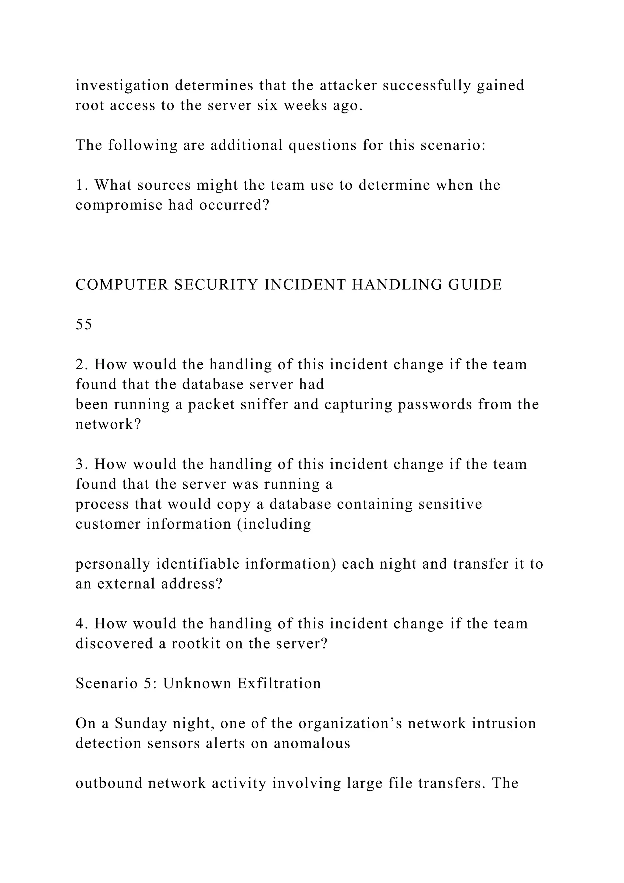 investigation determines that the attacker successfully gained
root access to the server six weeks ago.
The following are additional questions for this scenario:
1. What sources might the team use to determine when the
compromise had occurred?
COMPUTER SECURITY INCIDENT HANDLING GUIDE
55
2. How would the handling of this incident change if the team
found that the database server had
been running a packet sniffer and capturing passwords from the
network?
3. How would the handling of this incident change if the team
found that the server was running a
process that would copy a database containing sensitive
customer information (including
personally identifiable information) each night and transfer it to
an external address?
4. How would the handling of this incident change if the team
discovered a rootkit on the server?
Scenario 5: Unknown Exfiltration
On a Sunday night, one of the organization’s network intrusion
detection sensors alerts on anomalous
outbound network activity involving large file transfers. The
 