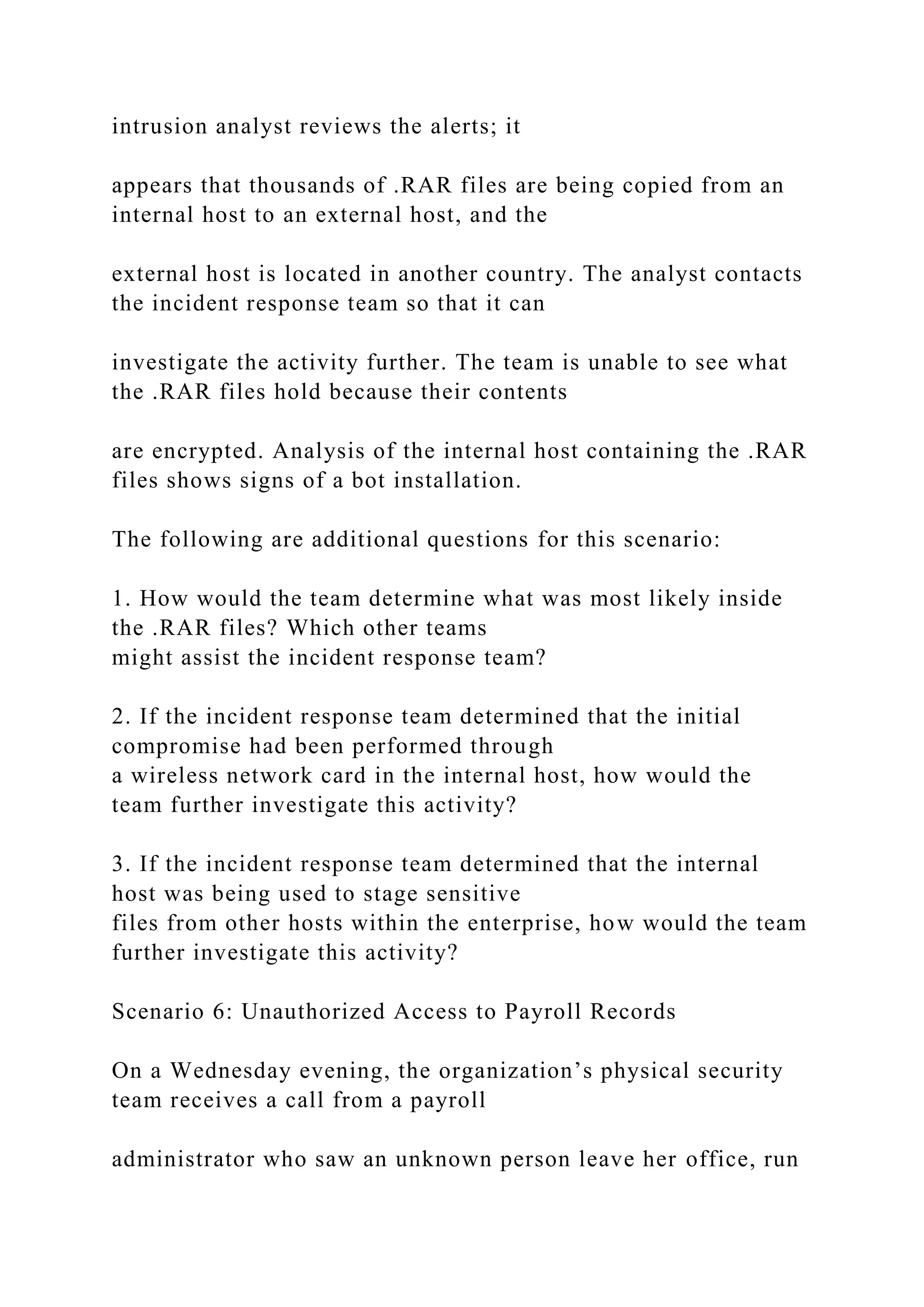 intrusion analyst reviews the alerts; it
appears that thousands of .RAR files are being copied from an
internal host to an external host, and the
external host is located in another country. The analyst contacts
the incident response team so that it can
investigate the activity further. The team is unable to see what
the .RAR files hold because their contents
are encrypted. Analysis of the internal host containing the .RAR
files shows signs of a bot installation.
The following are additional questions for this scenario:
1. How would the team determine what was most likely inside
the .RAR files? Which other teams
might assist the incident response team?
2. If the incident response team determined that the initial
compromise had been performed through
a wireless network card in the internal host, how would the
team further investigate this activity?
3. If the incident response team determined that the internal
host was being used to stage sensitive
files from other hosts within the enterprise, how would the team
further investigate this activity?
Scenario 6: Unauthorized Access to Payroll Records
On a Wednesday evening, the organization’s physical security
team receives a call from a payroll
administrator who saw an unknown person leave her office, run
 