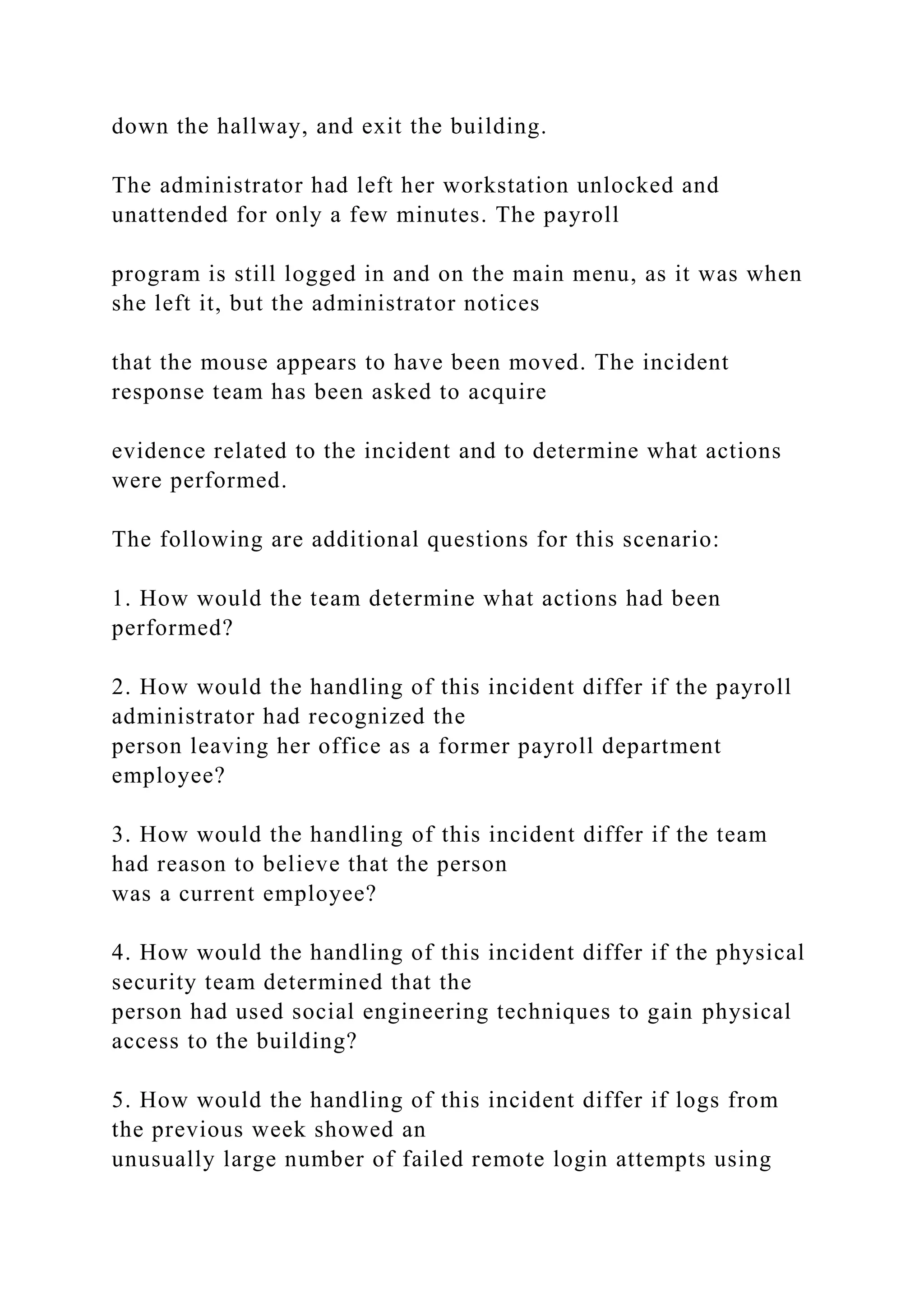 down the hallway, and exit the building.
The administrator had left her workstation unlocked and
unattended for only a few minutes. The payroll
program is still logged in and on the main menu, as it was when
she left it, but the administrator notices
that the mouse appears to have been moved. The incident
response team has been asked to acquire
evidence related to the incident and to determine what actions
were performed.
The following are additional questions for this scenario:
1. How would the team determine what actions had been
performed?
2. How would the handling of this incident differ if the payroll
administrator had recognized the
person leaving her office as a former payroll department
employee?
3. How would the handling of this incident differ if the team
had reason to believe that the person
was a current employee?
4. How would the handling of this incident differ if the physical
security team determined that the
person had used social engineering techniques to gain physical
access to the building?
5. How would the handling of this incident differ if logs from
the previous week showed an
unusually large number of failed remote login attempts using
 