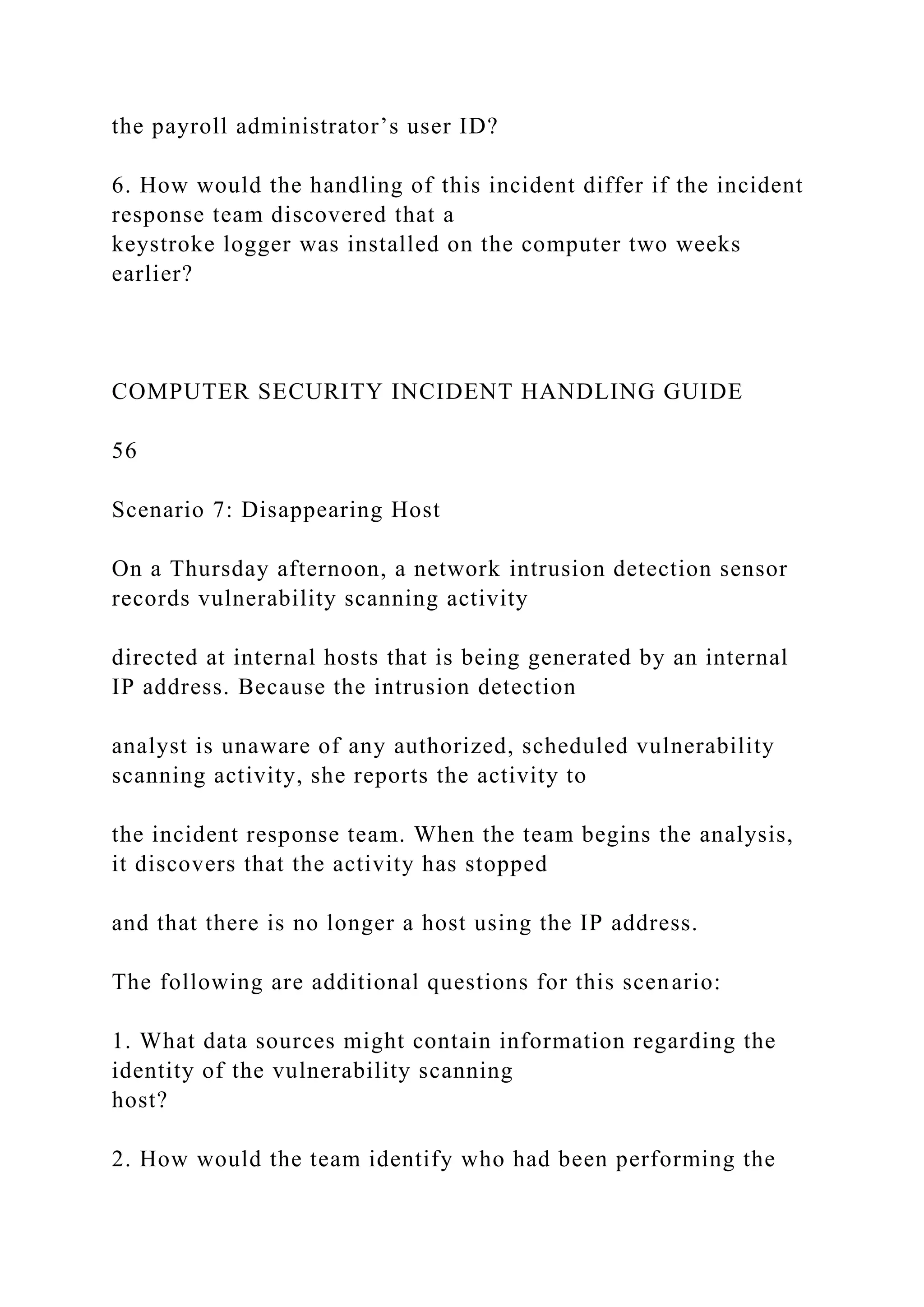 the payroll administrator’s user ID?
6. How would the handling of this incident differ if the incident
response team discovered that a
keystroke logger was installed on the computer two weeks
earlier?
COMPUTER SECURITY INCIDENT HANDLING GUIDE
56
Scenario 7: Disappearing Host
On a Thursday afternoon, a network intrusion detection sensor
records vulnerability scanning activity
directed at internal hosts that is being generated by an internal
IP address. Because the intrusion detection
analyst is unaware of any authorized, scheduled vulnerability
scanning activity, she reports the activity to
the incident response team. When the team begins the analysis,
it discovers that the activity has stopped
and that there is no longer a host using the IP address.
The following are additional questions for this scenario:
1. What data sources might contain information regarding the
identity of the vulnerability scanning
host?
2. How would the team identify who had been performing the
 