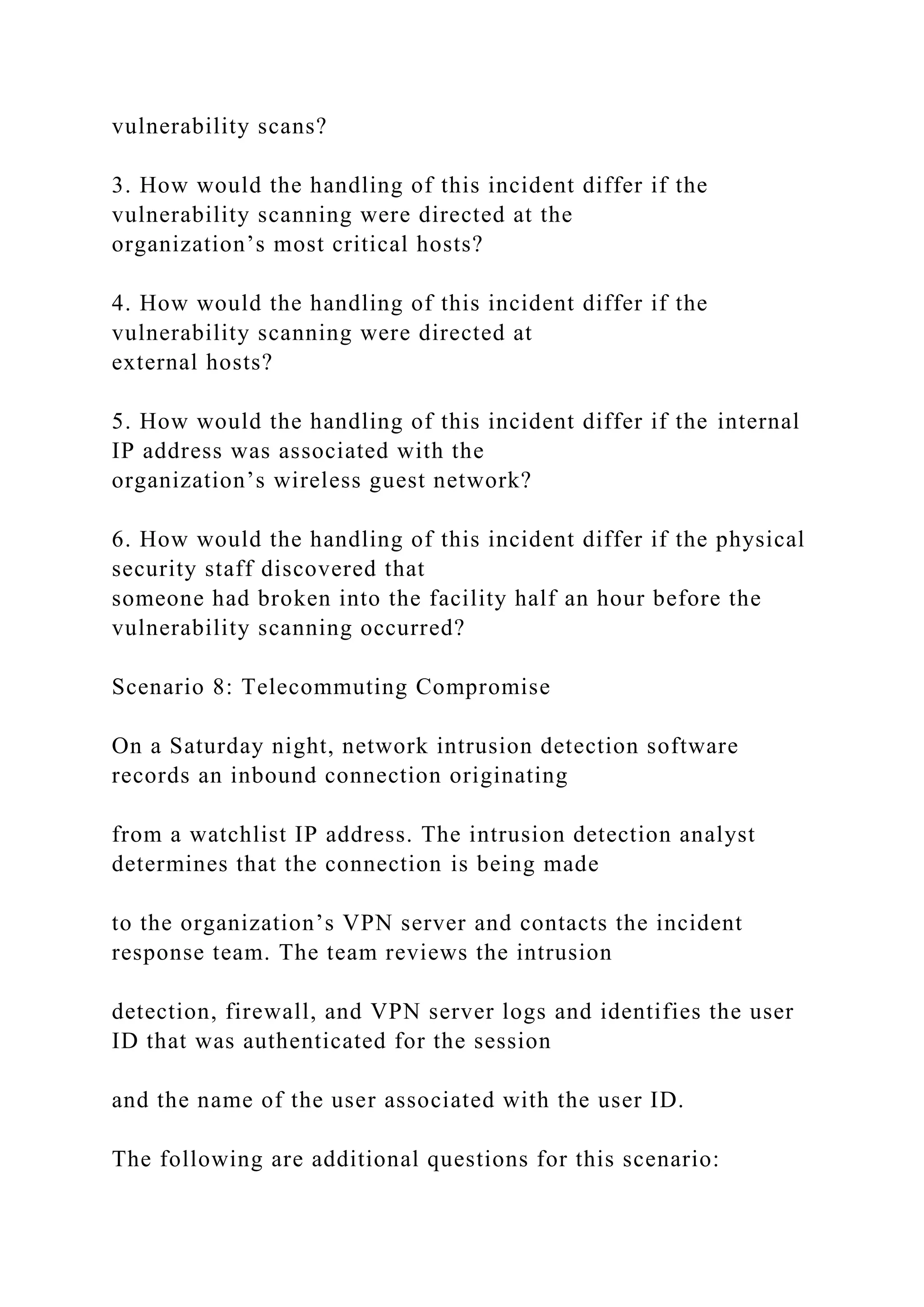vulnerability scans?
3. How would the handling of this incident differ if the
vulnerability scanning were directed at the
organization’s most critical hosts?
4. How would the handling of this incident differ if the
vulnerability scanning were directed at
external hosts?
5. How would the handling of this incident differ if the internal
IP address was associated with the
organization’s wireless guest network?
6. How would the handling of this incident differ if the physical
security staff discovered that
someone had broken into the facility half an hour before the
vulnerability scanning occurred?
Scenario 8: Telecommuting Compromise
On a Saturday night, network intrusion detection software
records an inbound connection originating
from a watchlist IP address. The intrusion detection analyst
determines that the connection is being made
to the organization’s VPN server and contacts the incident
response team. The team reviews the intrusion
detection, firewall, and VPN server logs and identifies the user
ID that was authenticated for the session
and the name of the user associated with the user ID.
The following are additional questions for this scenario:
 