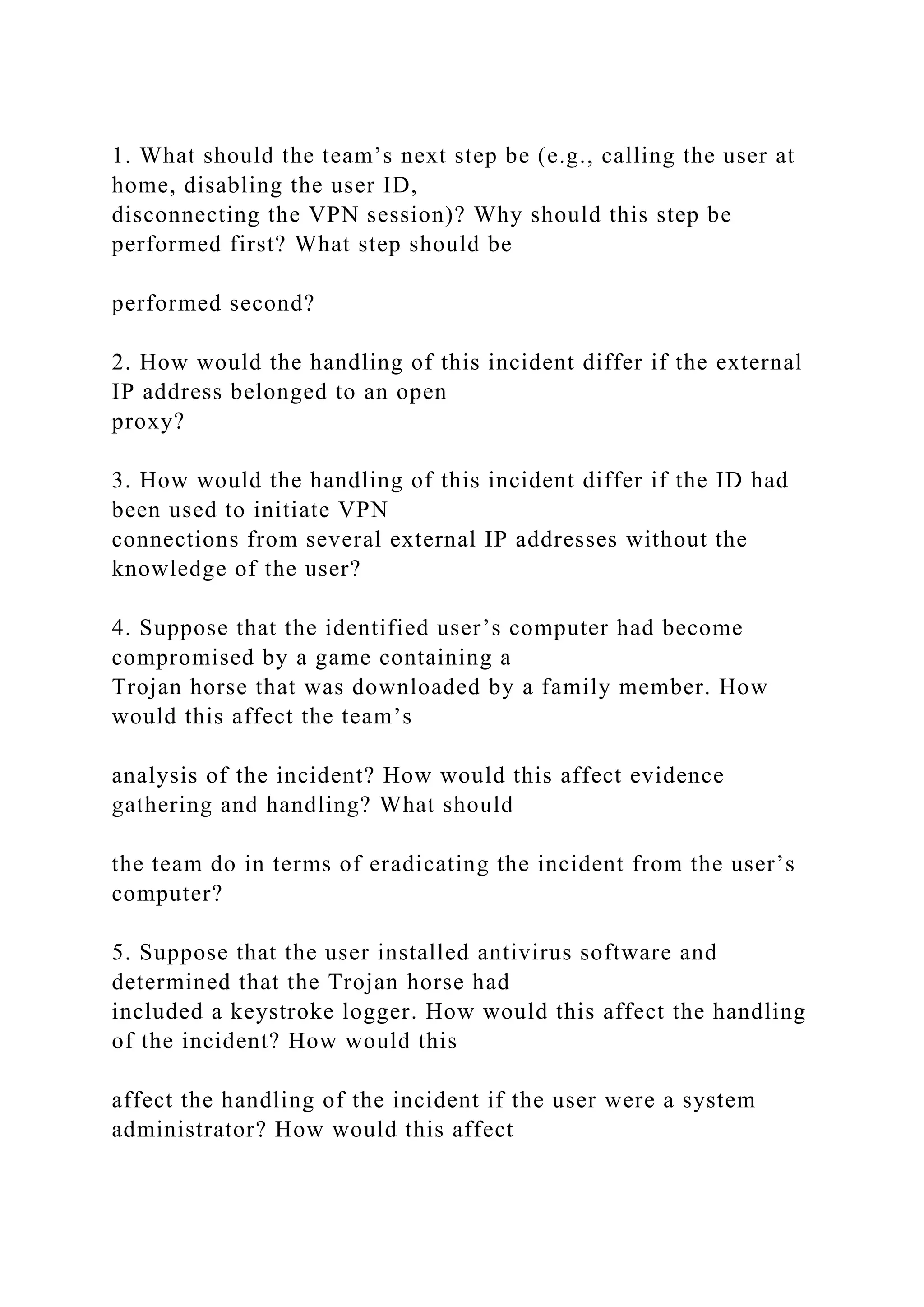 1. What should the team’s next step be (e.g., calling the user at
home, disabling the user ID,
disconnecting the VPN session)? Why should this step be
performed first? What step should be
performed second?
2. How would the handling of this incident differ if the external
IP address belonged to an open
proxy?
3. How would the handling of this incident differ if the ID had
been used to initiate VPN
connections from several external IP addresses without the
knowledge of the user?
4. Suppose that the identified user’s computer had become
compromised by a game containing a
Trojan horse that was downloaded by a family member. How
would this affect the team’s
analysis of the incident? How would this affect evidence
gathering and handling? What should
the team do in terms of eradicating the incident from the user’s
computer?
5. Suppose that the user installed antivirus software and
determined that the Trojan horse had
included a keystroke logger. How would this affect the handling
of the incident? How would this
affect the handling of the incident if the user were a system
administrator? How would this affect
 