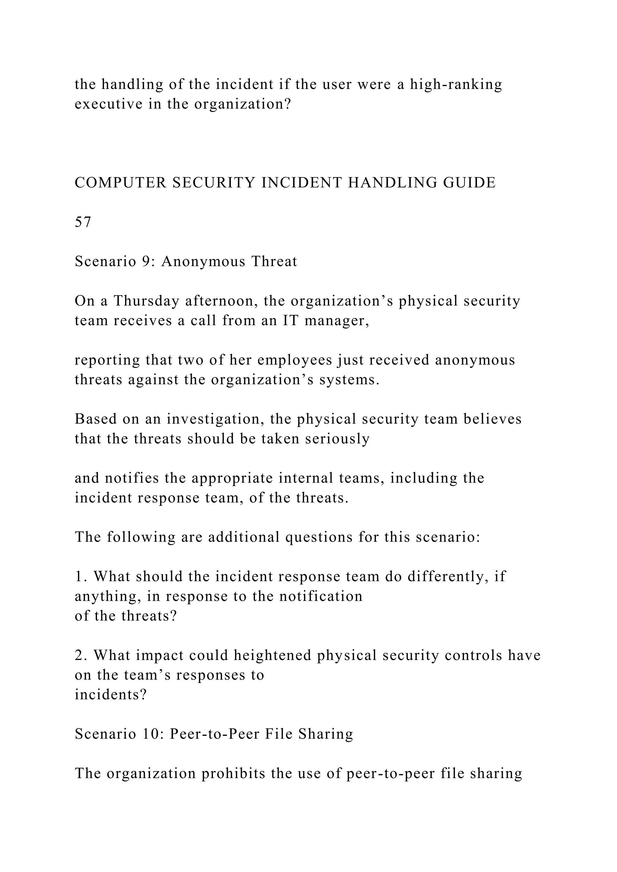 the handling of the incident if the user were a high-ranking
executive in the organization?
COMPUTER SECURITY INCIDENT HANDLING GUIDE
57
Scenario 9: Anonymous Threat
On a Thursday afternoon, the organization’s physical security
team receives a call from an IT manager,
reporting that two of her employees just received anonymous
threats against the organization’s systems.
Based on an investigation, the physical security team believes
that the threats should be taken seriously
and notifies the appropriate internal teams, including the
incident response team, of the threats.
The following are additional questions for this scenario:
1. What should the incident response team do differently, if
anything, in response to the notification
of the threats?
2. What impact could heightened physical security controls have
on the team’s responses to
incidents?
Scenario 10: Peer-to-Peer File Sharing
The organization prohibits the use of peer-to-peer file sharing
 
