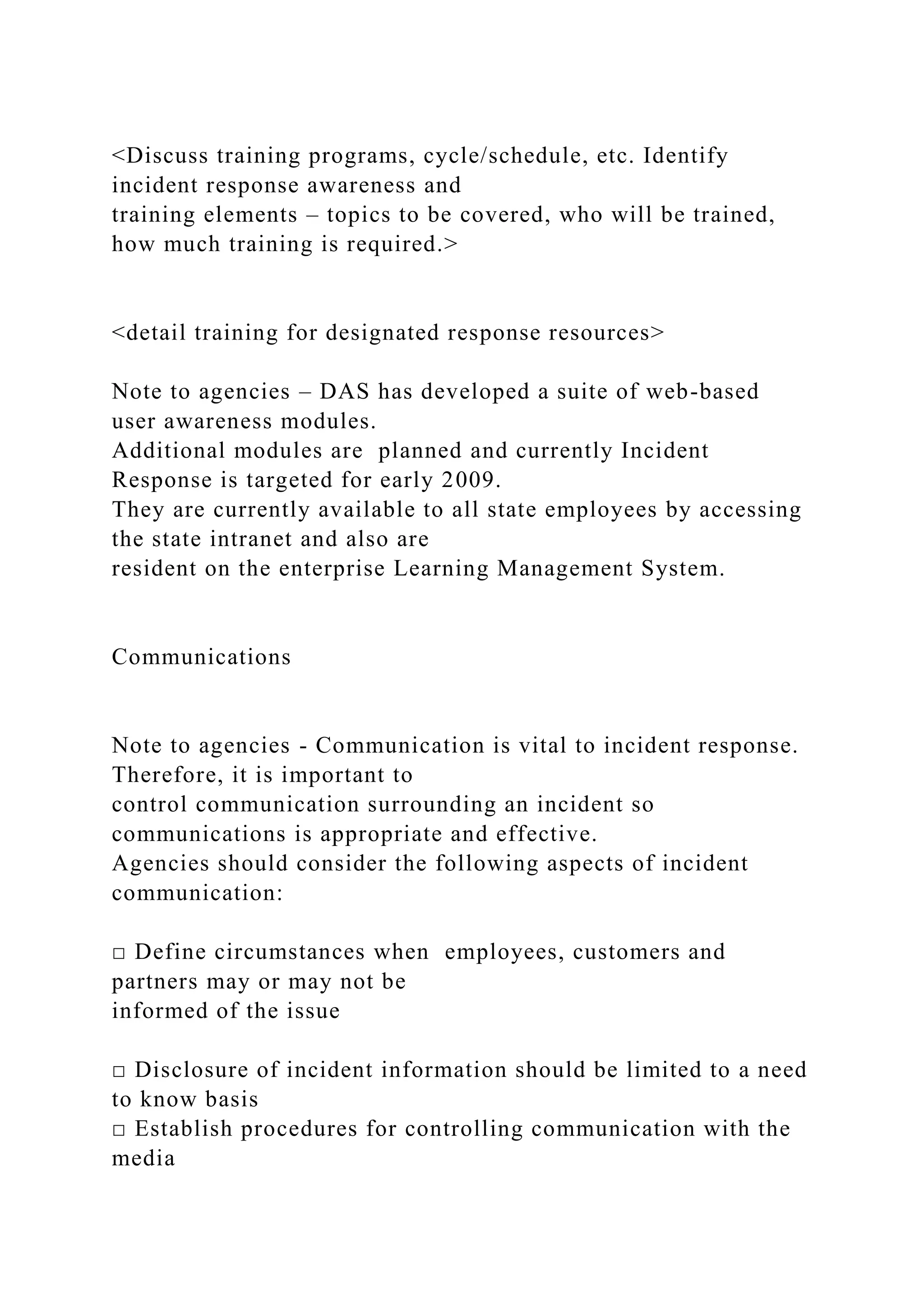 <Discuss training programs, cycle/schedule, etc. Identify
incident response awareness and
training elements – topics to be covered, who will be trained,
how much training is required.>
<detail training for designated response resources>
Note to agencies – DAS has developed a suite of web-based
user awareness modules.
Additional modules are planned and currently Incident
Response is targeted for early 2009.
They are currently available to all state employees by accessing
the state intranet and also are
resident on the enterprise Learning Management System.
Communications
Note to agencies - Communication is vital to incident response.
Therefore, it is important to
control communication surrounding an incident so
communications is appropriate and effective.
Agencies should consider the following aspects of incident
communication:
□ Define circumstances when employees, customers and
partners may or may not be
informed of the issue
□ Disclosure of incident information should be limited to a need
to know basis
□ Establish procedures for controlling communication with the
media
 