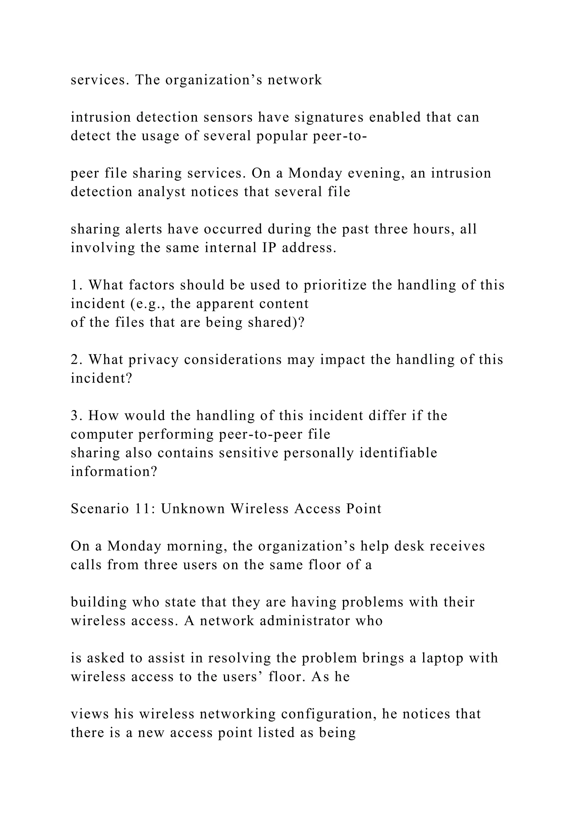 services. The organization’s network
intrusion detection sensors have signatures enabled that can
detect the usage of several popular peer-to-
peer file sharing services. On a Monday evening, an intrusion
detection analyst notices that several file
sharing alerts have occurred during the past three hours, all
involving the same internal IP address.
1. What factors should be used to prioritize the handling of this
incident (e.g., the apparent content
of the files that are being shared)?
2. What privacy considerations may impact the handling of this
incident?
3. How would the handling of this incident differ if the
computer performing peer-to-peer file
sharing also contains sensitive personally identifiable
information?
Scenario 11: Unknown Wireless Access Point
On a Monday morning, the organization’s help desk receives
calls from three users on the same floor of a
building who state that they are having problems with their
wireless access. A network administrator who
is asked to assist in resolving the problem brings a laptop with
wireless access to the users’ floor. As he
views his wireless networking configuration, he notices that
there is a new access point listed as being
 