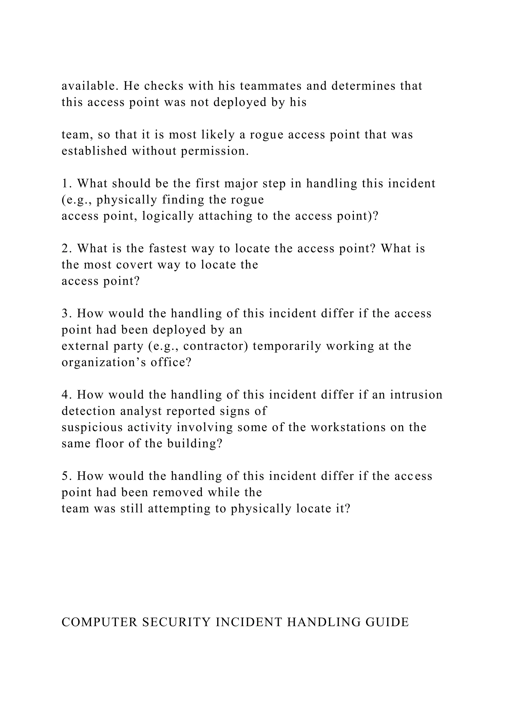 available. He checks with his teammates and determines that
this access point was not deployed by his
team, so that it is most likely a rogue access point that was
established without permission.
1. What should be the first major step in handling this incident
(e.g., physically finding the rogue
access point, logically attaching to the access point)?
2. What is the fastest way to locate the access point? What is
the most covert way to locate the
access point?
3. How would the handling of this incident differ if the access
point had been deployed by an
external party (e.g., contractor) temporarily working at the
organization’s office?
4. How would the handling of this incident differ if an intrusion
detection analyst reported signs of
suspicious activity involving some of the workstations on the
same floor of the building?
5. How would the handling of this incident differ if the access
point had been removed while the
team was still attempting to physically locate it?
COMPUTER SECURITY INCIDENT HANDLING GUIDE
 