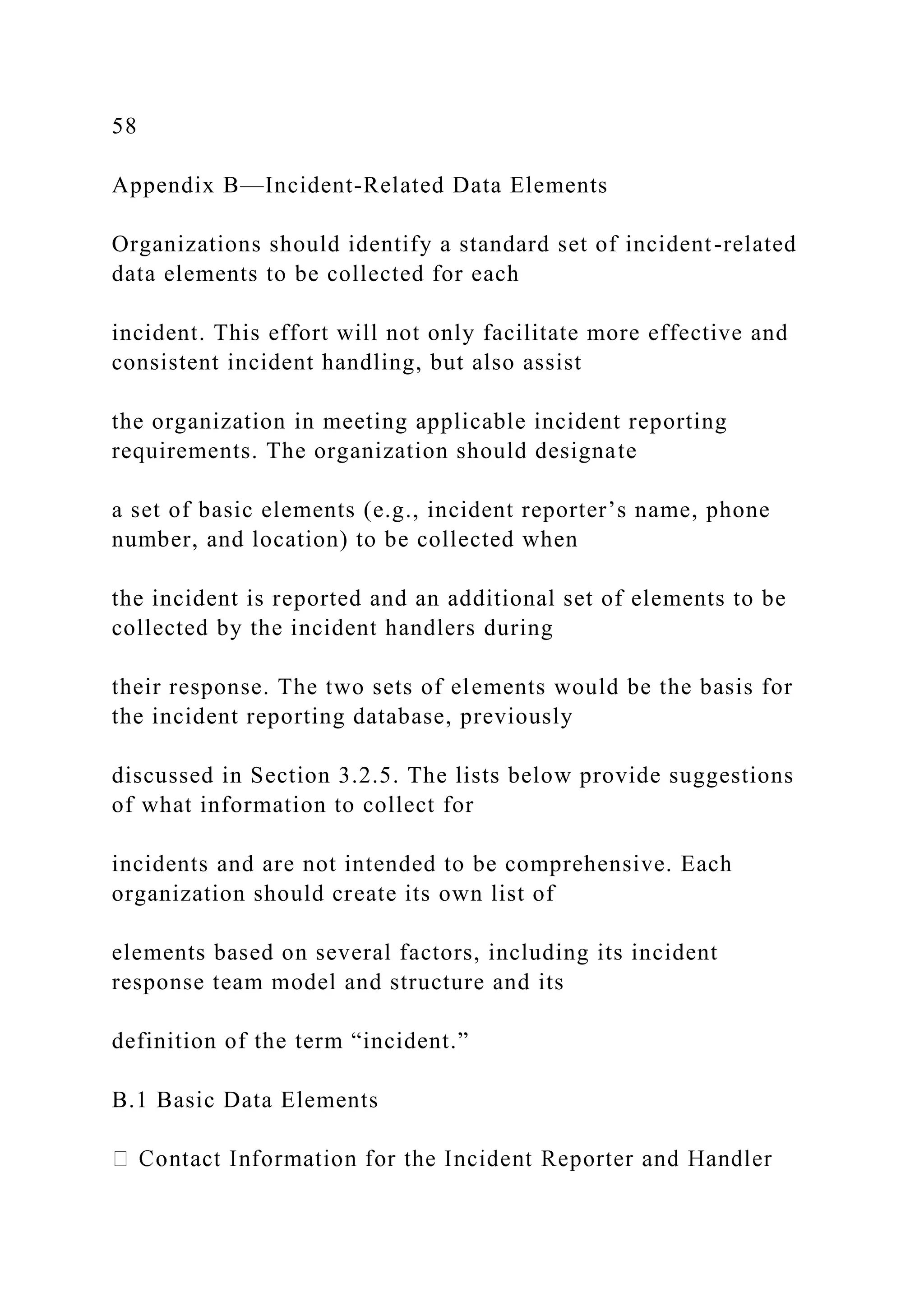 58
Appendix B—Incident-Related Data Elements
Organizations should identify a standard set of incident-related
data elements to be collected for each
incident. This effort will not only facilitate more effective and
consistent incident handling, but also assist
the organization in meeting applicable incident reporting
requirements. The organization should designate
a set of basic elements (e.g., incident reporter’s name, phone
number, and location) to be collected when
the incident is reported and an additional set of elements to be
collected by the incident handlers during
their response. The two sets of elements would be the basis for
the incident reporting database, previously
discussed in Section 3.2.5. The lists below provide suggestions
of what information to collect for
incidents and are not intended to be comprehensive. Each
organization should create its own list of
elements based on several factors, including its incident
response team model and structure and its
definition of the term “incident.”
B.1 Basic Data Elements
 