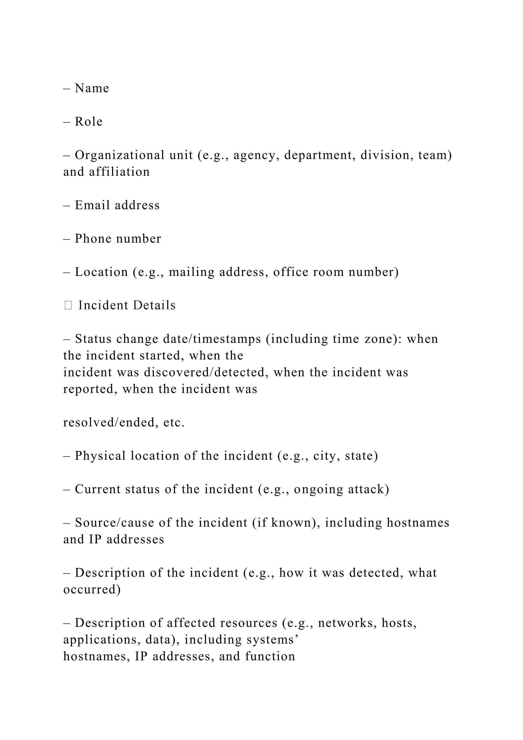 – Name
– Role
– Organizational unit (e.g., agency, department, division, team)
and affiliation
– Email address
– Phone number
– Location (e.g., mailing address, office room number)
– Status change date/timestamps (including time zone): when
the incident started, when the
incident was discovered/detected, when the incident was
reported, when the incident was
resolved/ended, etc.
– Physical location of the incident (e.g., city, state)
– Current status of the incident (e.g., ongoing attack)
– Source/cause of the incident (if known), including hostnames
and IP addresses
– Description of the incident (e.g., how it was detected, what
occurred)
– Description of affected resources (e.g., networks, hosts,
applications, data), including systems’
hostnames, IP addresses, and function
 