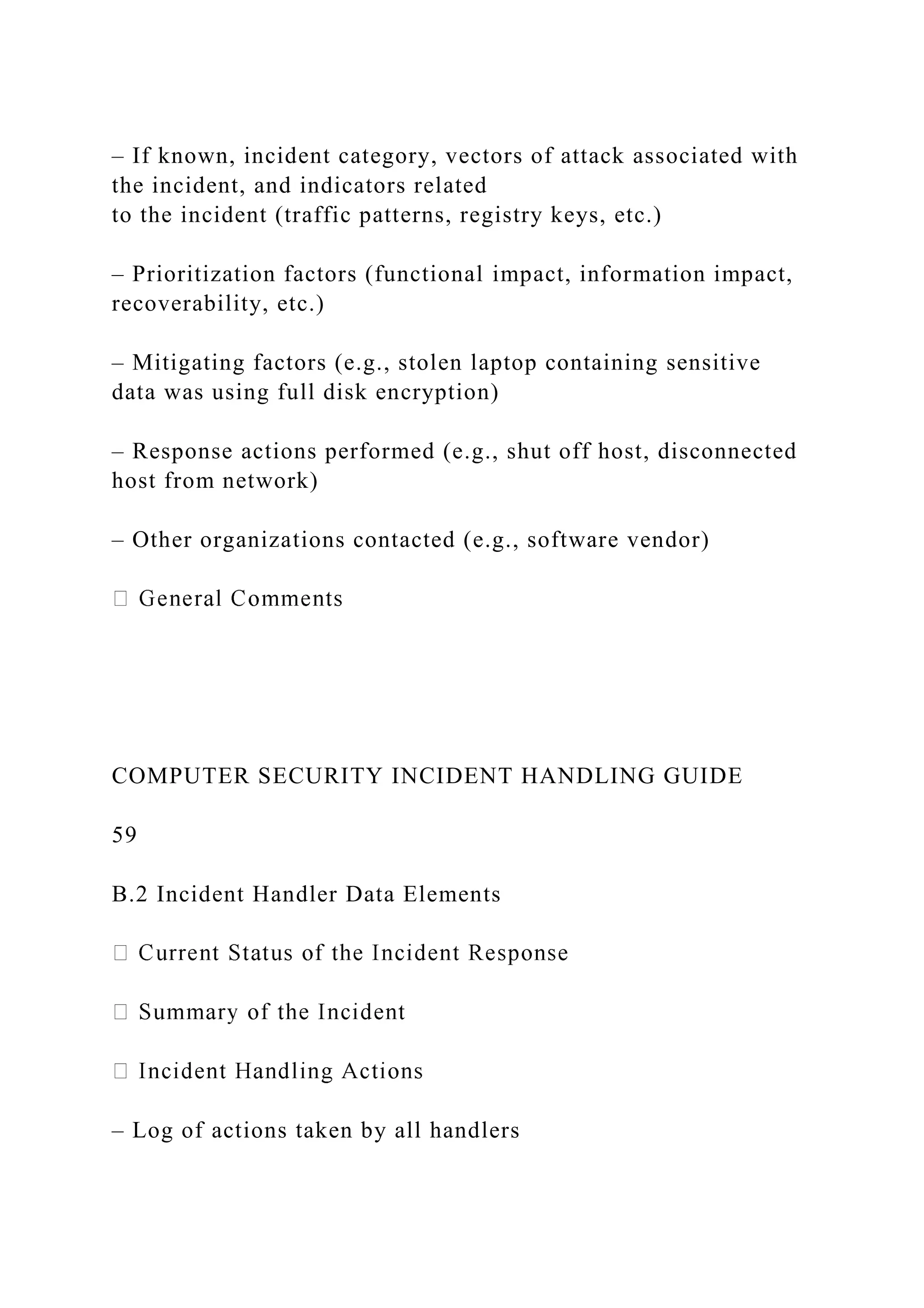 – If known, incident category, vectors of attack associated with
the incident, and indicators related
to the incident (traffic patterns, registry keys, etc.)
– Prioritization factors (functional impact, information impact,
recoverability, etc.)
– Mitigating factors (e.g., stolen laptop containing sensitive
data was using full disk encryption)
– Response actions performed (e.g., shut off host, disconnected
host from network)
– Other organizations contacted (e.g., software vendor)
COMPUTER SECURITY INCIDENT HANDLING GUIDE
59
B.2 Incident Handler Data Elements
– Log of actions taken by all handlers
 