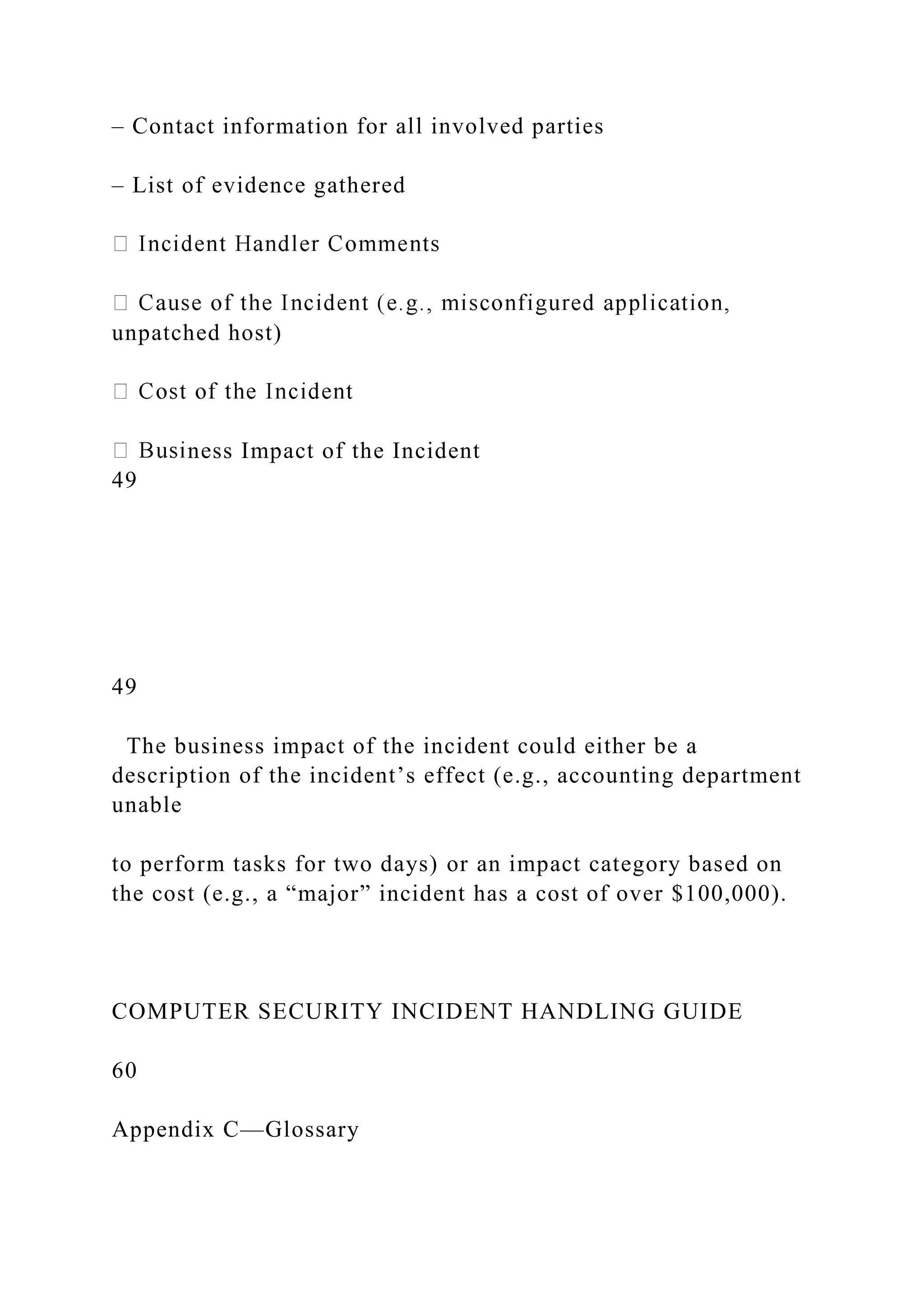 – Contact information for all involved parties
– List of evidence gathered
unpatched host)
ness Impact of the Incident
49
49
The business impact of the incident could either be a
description of the incident’s effect (e.g., accounting department
unable
to perform tasks for two days) or an impact category based on
the cost (e.g., a “major” incident has a cost of over $100,000).
COMPUTER SECURITY INCIDENT HANDLING GUIDE
60
Appendix C—Glossary
 