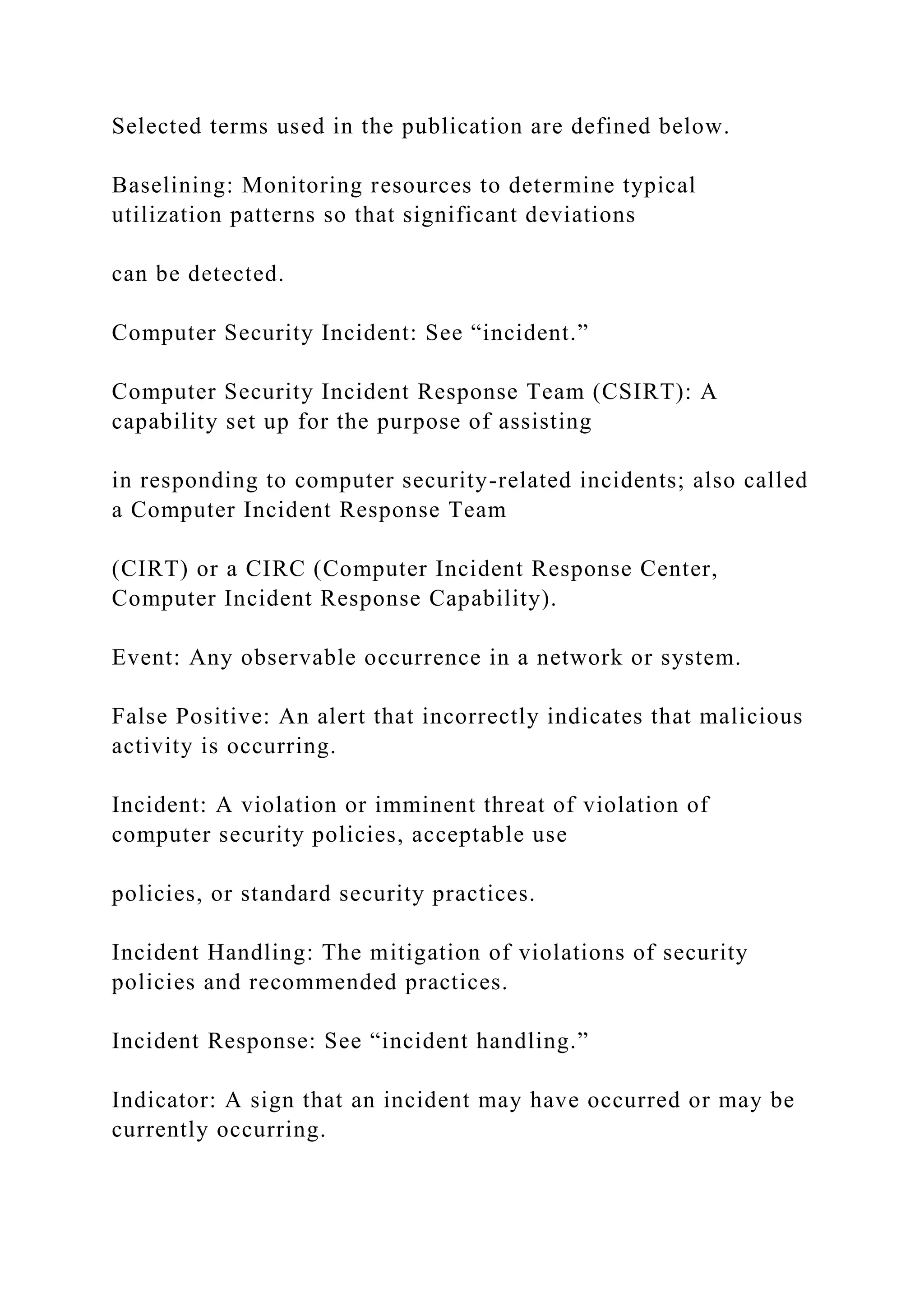 Selected terms used in the publication are defined below.
Baselining: Monitoring resources to determine typical
utilization patterns so that significant deviations
can be detected.
Computer Security Incident: See “incident.”
Computer Security Incident Response Team (CSIRT): A
capability set up for the purpose of assisting
in responding to computer security-related incidents; also called
a Computer Incident Response Team
(CIRT) or a CIRC (Computer Incident Response Center,
Computer Incident Response Capability).
Event: Any observable occurrence in a network or system.
False Positive: An alert that incorrectly indicates that malicious
activity is occurring.
Incident: A violation or imminent threat of violation of
computer security policies, acceptable use
policies, or standard security practices.
Incident Handling: The mitigation of violations of security
policies and recommended practices.
Incident Response: See “incident handling.”
Indicator: A sign that an incident may have occurred or may be
currently occurring.
 