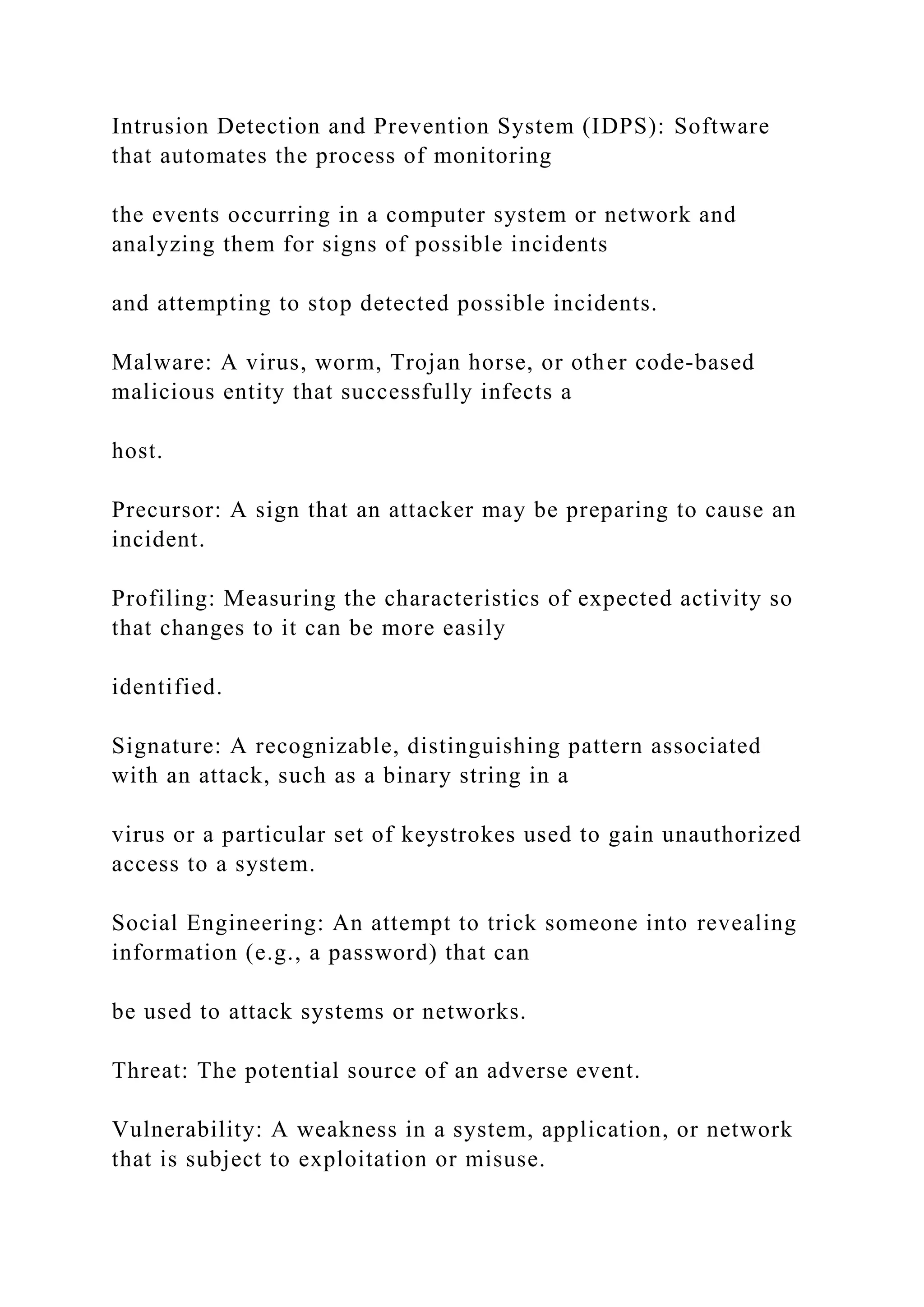 Intrusion Detection and Prevention System (IDPS): Software
that automates the process of monitoring
the events occurring in a computer system or network and
analyzing them for signs of possible incidents
and attempting to stop detected possible incidents.
Malware: A virus, worm, Trojan horse, or other code-based
malicious entity that successfully infects a
host.
Precursor: A sign that an attacker may be preparing to cause an
incident.
Profiling: Measuring the characteristics of expected activity so
that changes to it can be more easily
identified.
Signature: A recognizable, distinguishing pattern associated
with an attack, such as a binary string in a
virus or a particular set of keystrokes used to gain unauthorized
access to a system.
Social Engineering: An attempt to trick someone into revealing
information (e.g., a password) that can
be used to attack systems or networks.
Threat: The potential source of an adverse event.
Vulnerability: A weakness in a system, application, or network
that is subject to exploitation or misuse.
 