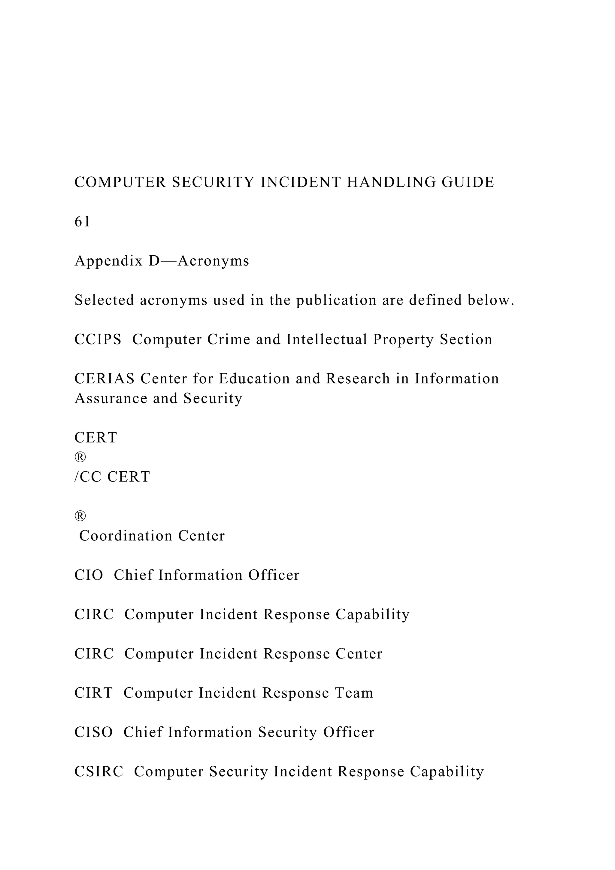 COMPUTER SECURITY INCIDENT HANDLING GUIDE
61
Appendix D—Acronyms
Selected acronyms used in the publication are defined below.
CCIPS Computer Crime and Intellectual Property Section
CERIAS Center for Education and Research in Information
Assurance and Security
CERT
®
/CC CERT
®
Coordination Center
CIO Chief Information Officer
CIRC Computer Incident Response Capability
CIRC Computer Incident Response Center
CIRT Computer Incident Response Team
CISO Chief Information Security Officer
CSIRC Computer Security Incident Response Capability
 