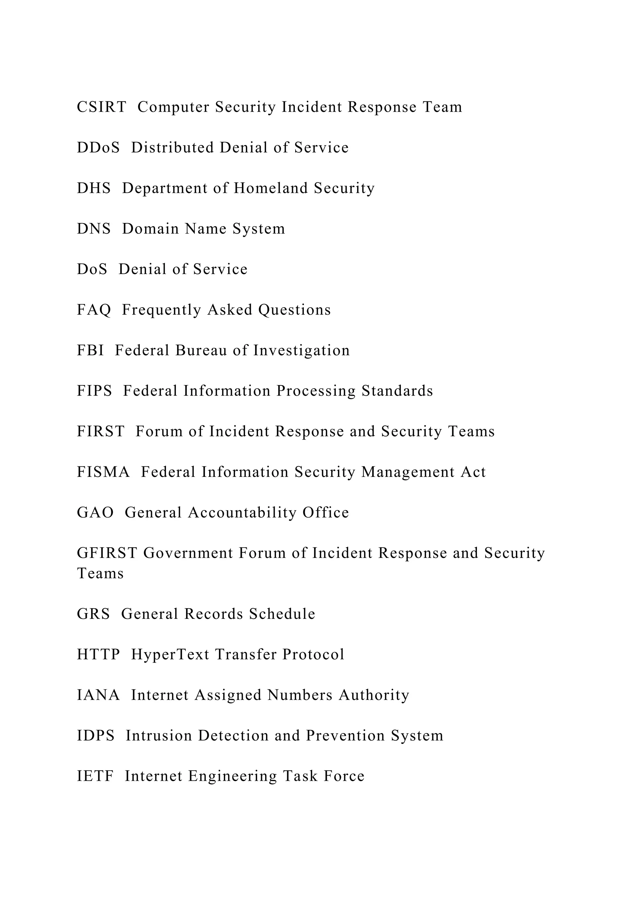CSIRT Computer Security Incident Response Team
DDoS Distributed Denial of Service
DHS Department of Homeland Security
DNS Domain Name System
DoS Denial of Service
FAQ Frequently Asked Questions
FBI Federal Bureau of Investigation
FIPS Federal Information Processing Standards
FIRST Forum of Incident Response and Security Teams
FISMA Federal Information Security Management Act
GAO General Accountability Office
GFIRST Government Forum of Incident Response and Security
Teams
GRS General Records Schedule
HTTP HyperText Transfer Protocol
IANA Internet Assigned Numbers Authority
IDPS Intrusion Detection and Prevention System
IETF Internet Engineering Task Force
 