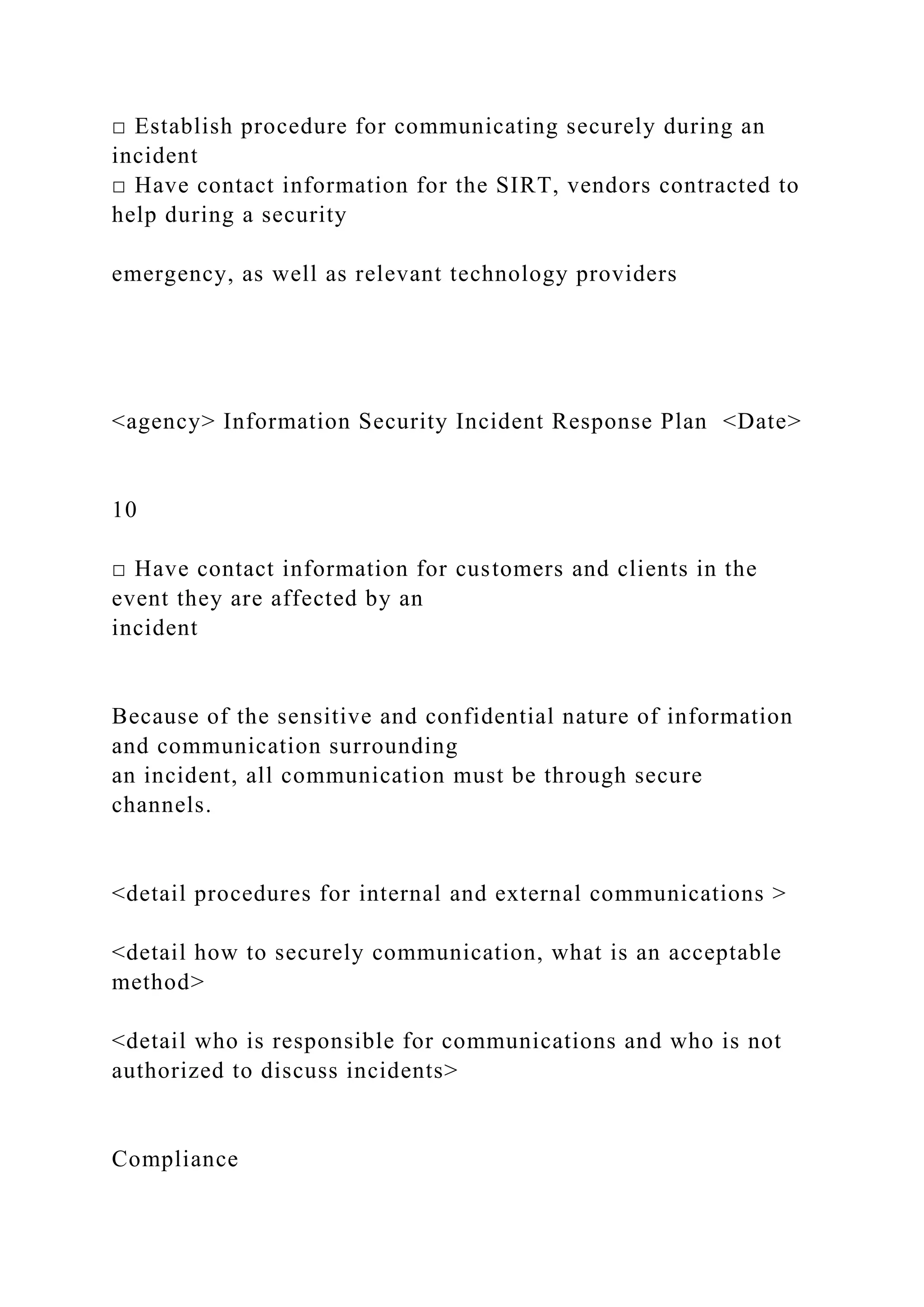 □ Establish procedure for communicating securely during an
incident
□ Have contact information for the SIRT, vendors contracted to
help during a security
emergency, as well as relevant technology providers
<agency> Information Security Incident Response Plan <Date>
10
□ Have contact information for customers and clients in the
event they are affected by an
incident
Because of the sensitive and confidential nature of information
and communication surrounding
an incident, all communication must be through secure
channels.
<detail procedures for internal and external communications >
<detail how to securely communication, what is an acceptable
method>
<detail who is responsible for communications and who is not
authorized to discuss incidents>
Compliance
 