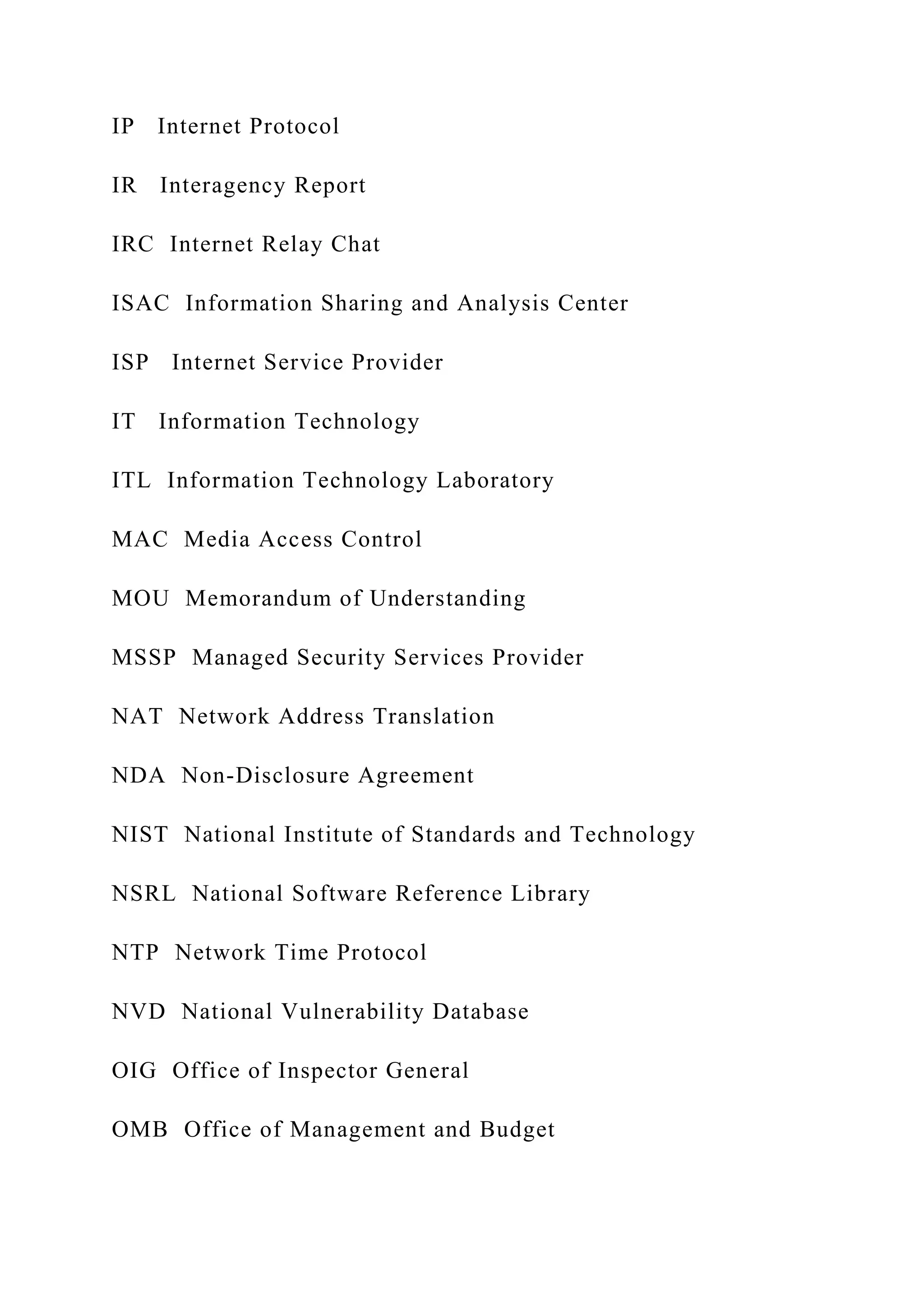 IP Internet Protocol
IR Interagency Report
IRC Internet Relay Chat
ISAC Information Sharing and Analysis Center
ISP Internet Service Provider
IT Information Technology
ITL Information Technology Laboratory
MAC Media Access Control
MOU Memorandum of Understanding
MSSP Managed Security Services Provider
NAT Network Address Translation
NDA Non-Disclosure Agreement
NIST National Institute of Standards and Technology
NSRL National Software Reference Library
NTP Network Time Protocol
NVD National Vulnerability Database
OIG Office of Inspector General
OMB Office of Management and Budget
 