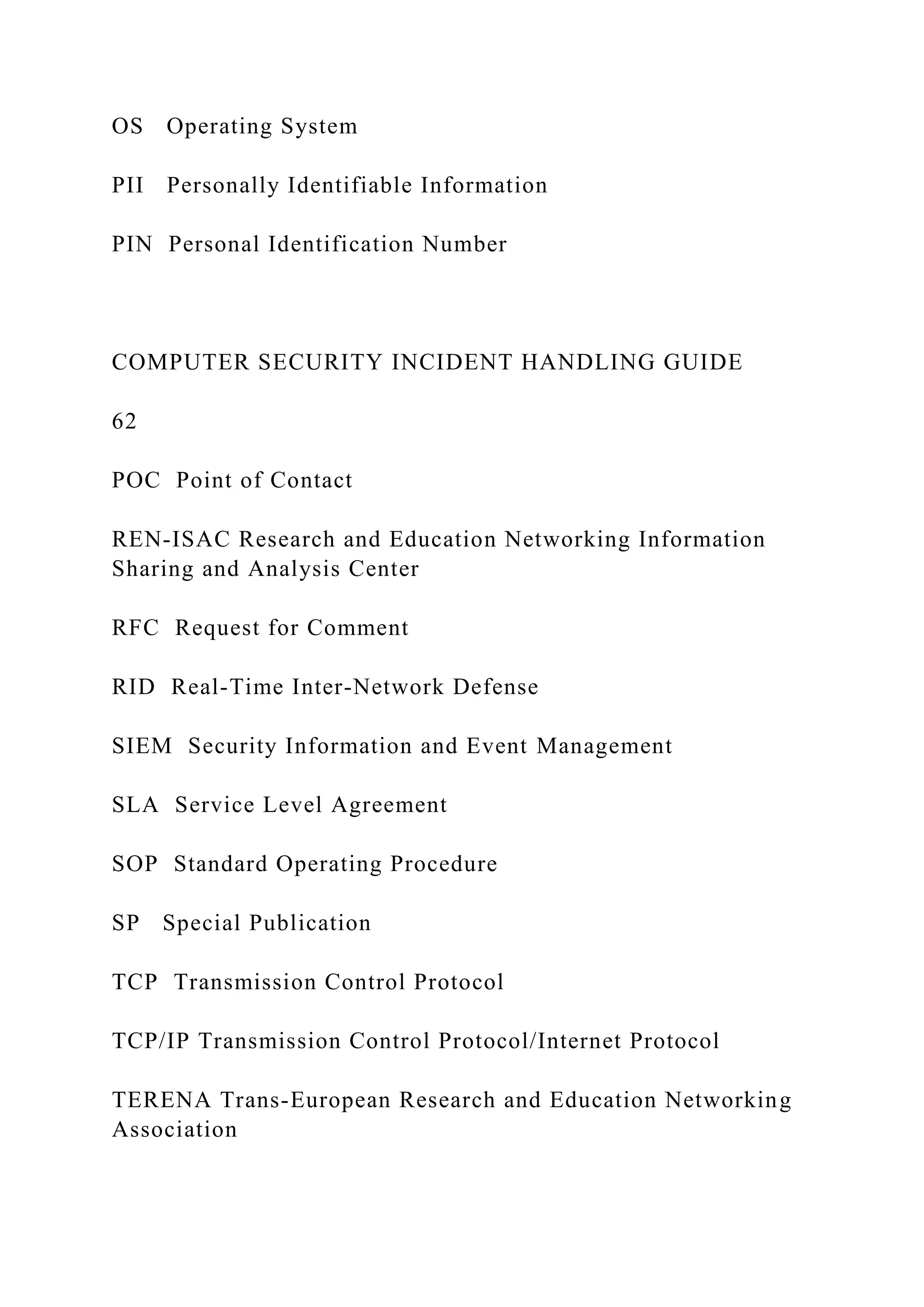 OS Operating System
PII Personally Identifiable Information
PIN Personal Identification Number
COMPUTER SECURITY INCIDENT HANDLING GUIDE
62
POC Point of Contact
REN-ISAC Research and Education Networking Information
Sharing and Analysis Center
RFC Request for Comment
RID Real-Time Inter-Network Defense
SIEM Security Information and Event Management
SLA Service Level Agreement
SOP Standard Operating Procedure
SP Special Publication
TCP Transmission Control Protocol
TCP/IP Transmission Control Protocol/Internet Protocol
TERENA Trans-European Research and Education Networking
Association
 