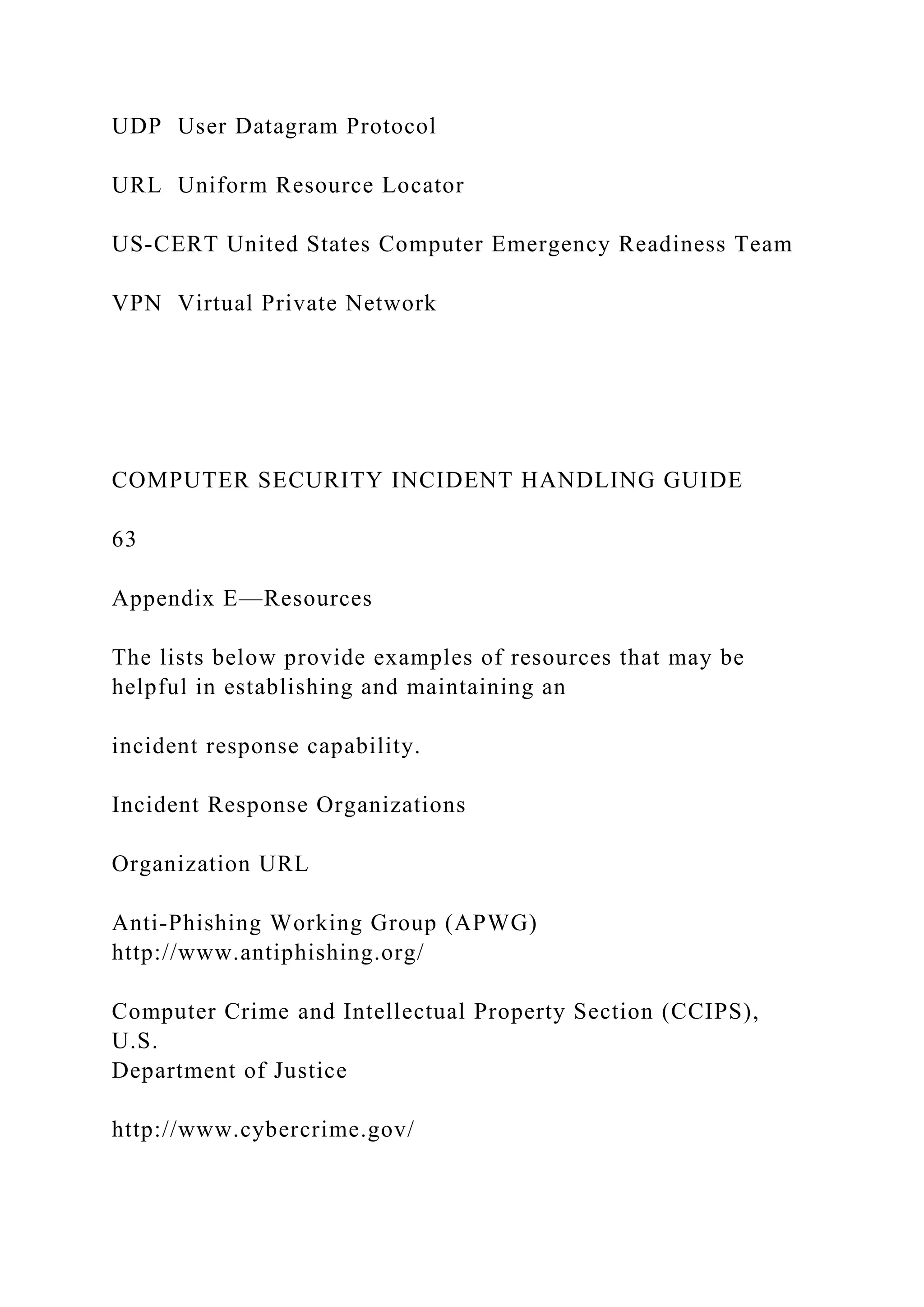 UDP User Datagram Protocol
URL Uniform Resource Locator
US-CERT United States Computer Emergency Readiness Team
VPN Virtual Private Network
COMPUTER SECURITY INCIDENT HANDLING GUIDE
63
Appendix E—Resources
The lists below provide examples of resources that may be
helpful in establishing and maintaining an
incident response capability.
Incident Response Organizations
Organization URL
Anti-Phishing Working Group (APWG)
http://www.antiphishing.org/
Computer Crime and Intellectual Property Section (CCIPS),
U.S.
Department of Justice
http://www.cybercrime.gov/
 