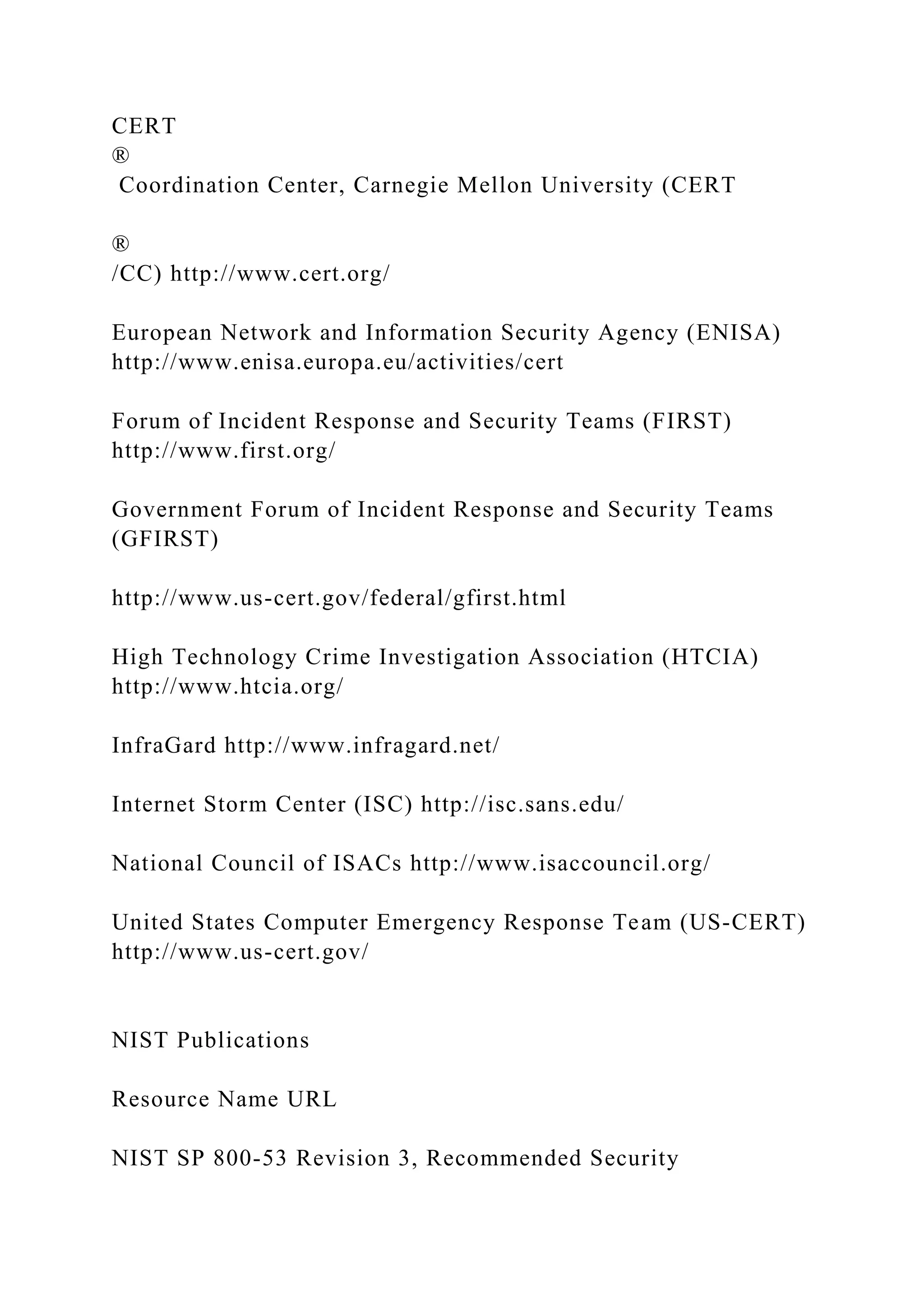 CERT
®
Coordination Center, Carnegie Mellon University (CERT
®
/CC) http://www.cert.org/
European Network and Information Security Agency (ENISA)
http://www.enisa.europa.eu/activities/cert
Forum of Incident Response and Security Teams (FIRST)
http://www.first.org/
Government Forum of Incident Response and Security Teams
(GFIRST)
http://www.us-cert.gov/federal/gfirst.html
High Technology Crime Investigation Association (HTCIA)
http://www.htcia.org/
InfraGard http://www.infragard.net/
Internet Storm Center (ISC) http://isc.sans.edu/
National Council of ISACs http://www.isaccouncil.org/
United States Computer Emergency Response Team (US-CERT)
http://www.us-cert.gov/
NIST Publications
Resource Name URL
NIST SP 800-53 Revision 3, Recommended Security
 