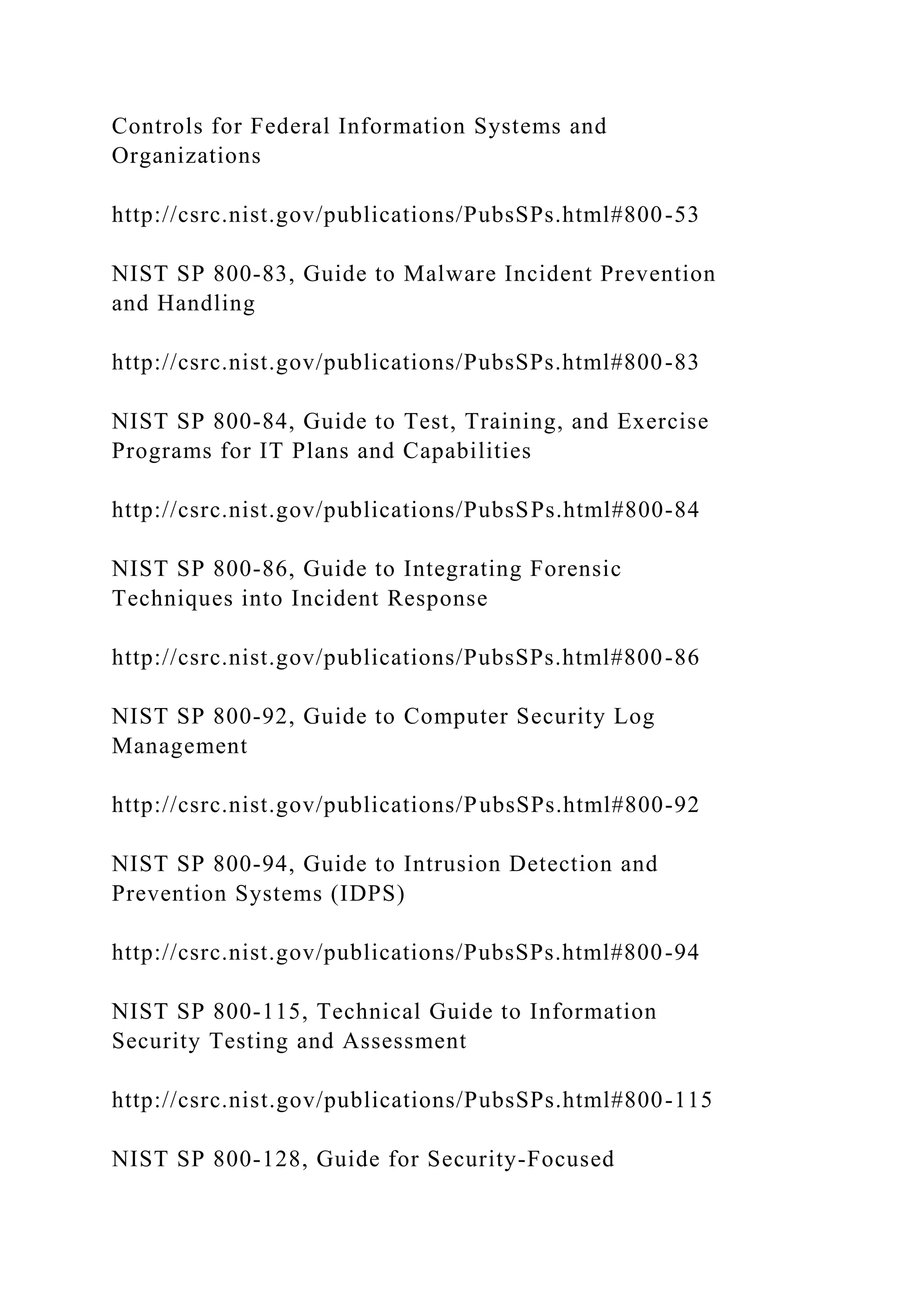 Controls for Federal Information Systems and
Organizations
http://csrc.nist.gov/publications/PubsSPs.html#800-53
NIST SP 800-83, Guide to Malware Incident Prevention
and Handling
http://csrc.nist.gov/publications/PubsSPs.html#800-83
NIST SP 800-84, Guide to Test, Training, and Exercise
Programs for IT Plans and Capabilities
http://csrc.nist.gov/publications/PubsSPs.html#800-84
NIST SP 800-86, Guide to Integrating Forensic
Techniques into Incident Response
http://csrc.nist.gov/publications/PubsSPs.html#800-86
NIST SP 800-92, Guide to Computer Security Log
Management
http://csrc.nist.gov/publications/PubsSPs.html#800-92
NIST SP 800-94, Guide to Intrusion Detection and
Prevention Systems (IDPS)
http://csrc.nist.gov/publications/PubsSPs.html#800-94
NIST SP 800-115, Technical Guide to Information
Security Testing and Assessment
http://csrc.nist.gov/publications/PubsSPs.html#800-115
NIST SP 800-128, Guide for Security-Focused
 