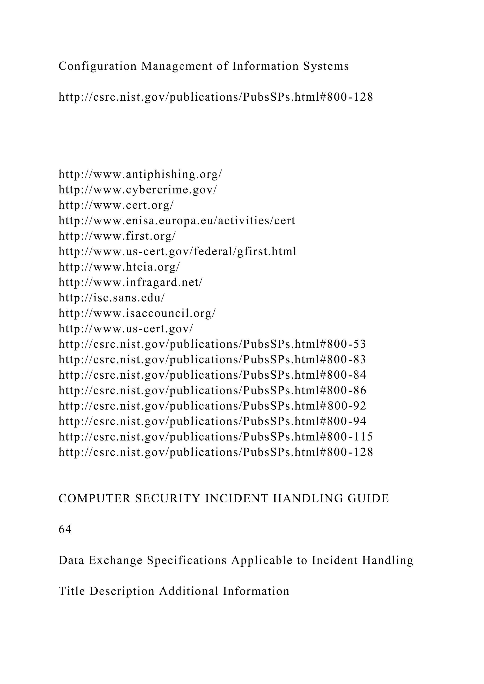 Configuration Management of Information Systems
http://csrc.nist.gov/publications/PubsSPs.html#800-128
http://www.antiphishing.org/
http://www.cybercrime.gov/
http://www.cert.org/
http://www.enisa.europa.eu/activities/cert
http://www.first.org/
http://www.us-cert.gov/federal/gfirst.html
http://www.htcia.org/
http://www.infragard.net/
http://isc.sans.edu/
http://www.isaccouncil.org/
http://www.us-cert.gov/
http://csrc.nist.gov/publications/PubsSPs.html#800-53
http://csrc.nist.gov/publications/PubsSPs.html#800-83
http://csrc.nist.gov/publications/PubsSPs.html#800-84
http://csrc.nist.gov/publications/PubsSPs.html#800-86
http://csrc.nist.gov/publications/PubsSPs.html#800-92
http://csrc.nist.gov/publications/PubsSPs.html#800-94
http://csrc.nist.gov/publications/PubsSPs.html#800-115
http://csrc.nist.gov/publications/PubsSPs.html#800-128
COMPUTER SECURITY INCIDENT HANDLING GUIDE
64
Data Exchange Specifications Applicable to Incident Handling
Title Description Additional Information
 