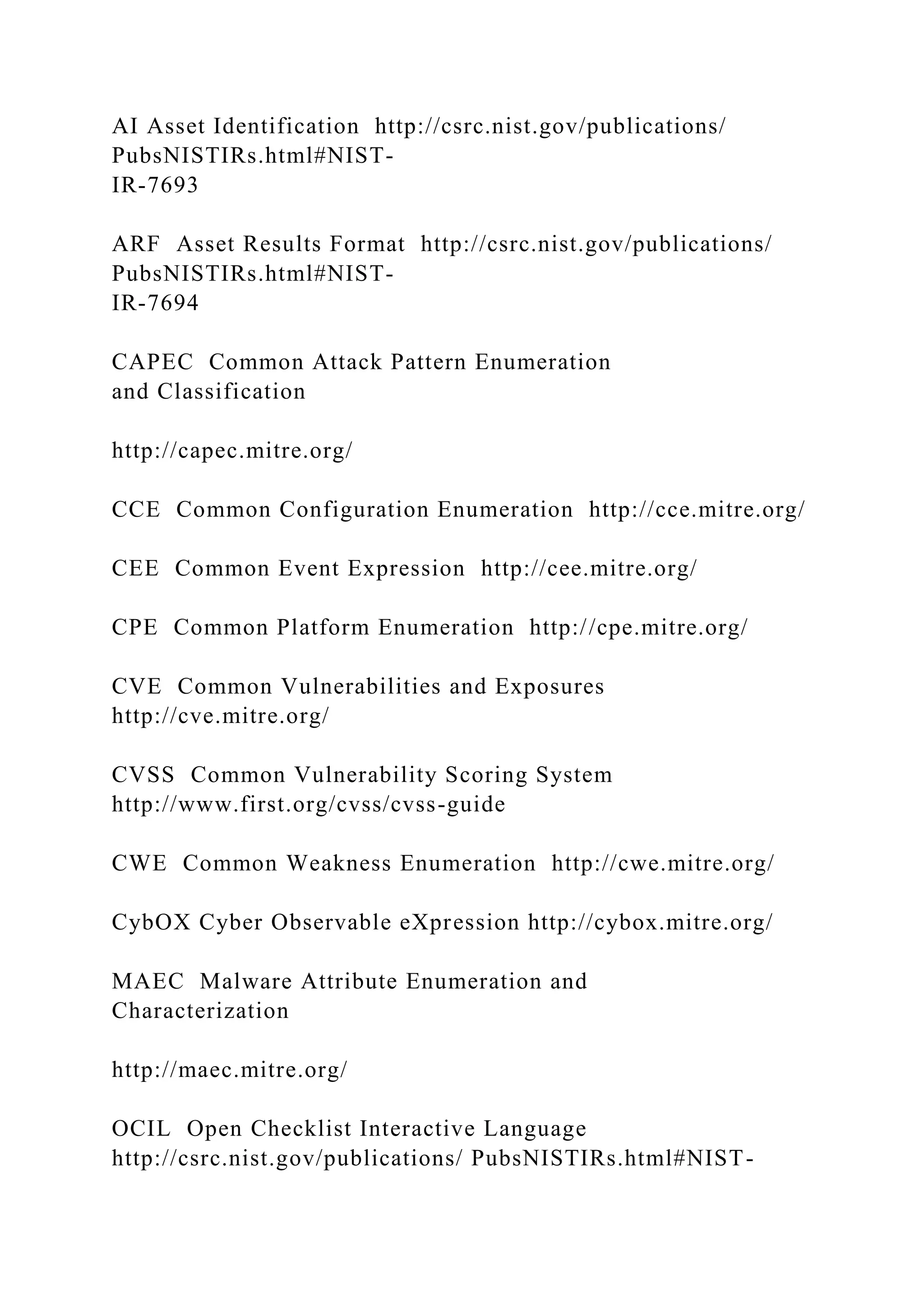 AI Asset Identification http://csrc.nist.gov/publications/
PubsNISTIRs.html#NIST-
IR-7693
ARF Asset Results Format http://csrc.nist.gov/publications/
PubsNISTIRs.html#NIST-
IR-7694
CAPEC Common Attack Pattern Enumeration
and Classification
http://capec.mitre.org/
CCE Common Configuration Enumeration http://cce.mitre.org/
CEE Common Event Expression http://cee.mitre.org/
CPE Common Platform Enumeration http://cpe.mitre.org/
CVE Common Vulnerabilities and Exposures
http://cve.mitre.org/
CVSS Common Vulnerability Scoring System
http://www.first.org/cvss/cvss-guide
CWE Common Weakness Enumeration http://cwe.mitre.org/
CybOX Cyber Observable eXpression http://cybox.mitre.org/
MAEC Malware Attribute Enumeration and
Characterization
http://maec.mitre.org/
OCIL Open Checklist Interactive Language
http://csrc.nist.gov/publications/ PubsNISTIRs.html#NIST-
 