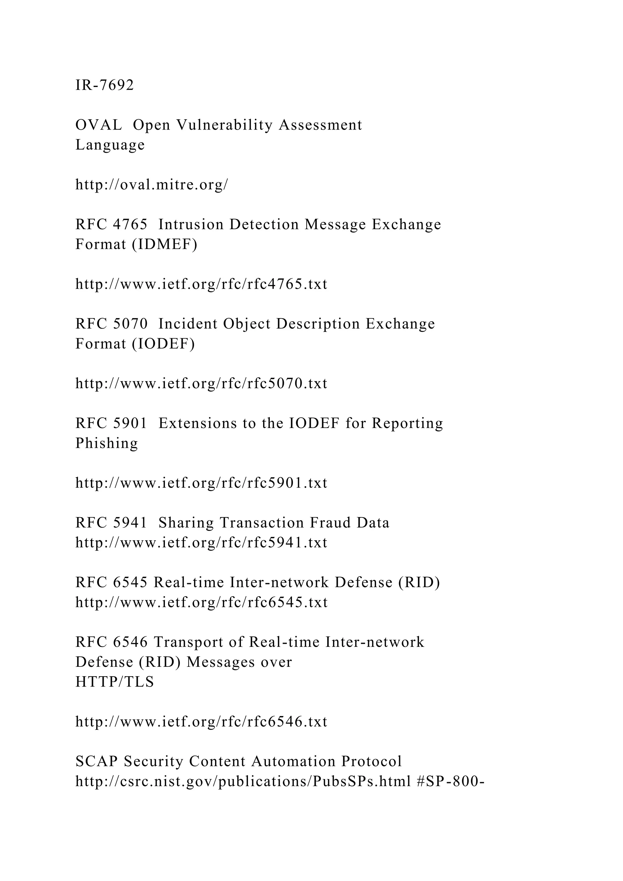 IR-7692
OVAL Open Vulnerability Assessment
Language
http://oval.mitre.org/
RFC 4765 Intrusion Detection Message Exchange
Format (IDMEF)
http://www.ietf.org/rfc/rfc4765.txt
RFC 5070 Incident Object Description Exchange
Format (IODEF)
http://www.ietf.org/rfc/rfc5070.txt
RFC 5901 Extensions to the IODEF for Reporting
Phishing
http://www.ietf.org/rfc/rfc5901.txt
RFC 5941 Sharing Transaction Fraud Data
http://www.ietf.org/rfc/rfc5941.txt
RFC 6545 Real-time Inter-network Defense (RID)
http://www.ietf.org/rfc/rfc6545.txt
RFC 6546 Transport of Real-time Inter-network
Defense (RID) Messages over
HTTP/TLS
http://www.ietf.org/rfc/rfc6546.txt
SCAP Security Content Automation Protocol
http://csrc.nist.gov/publications/PubsSPs.html #SP-800-
 