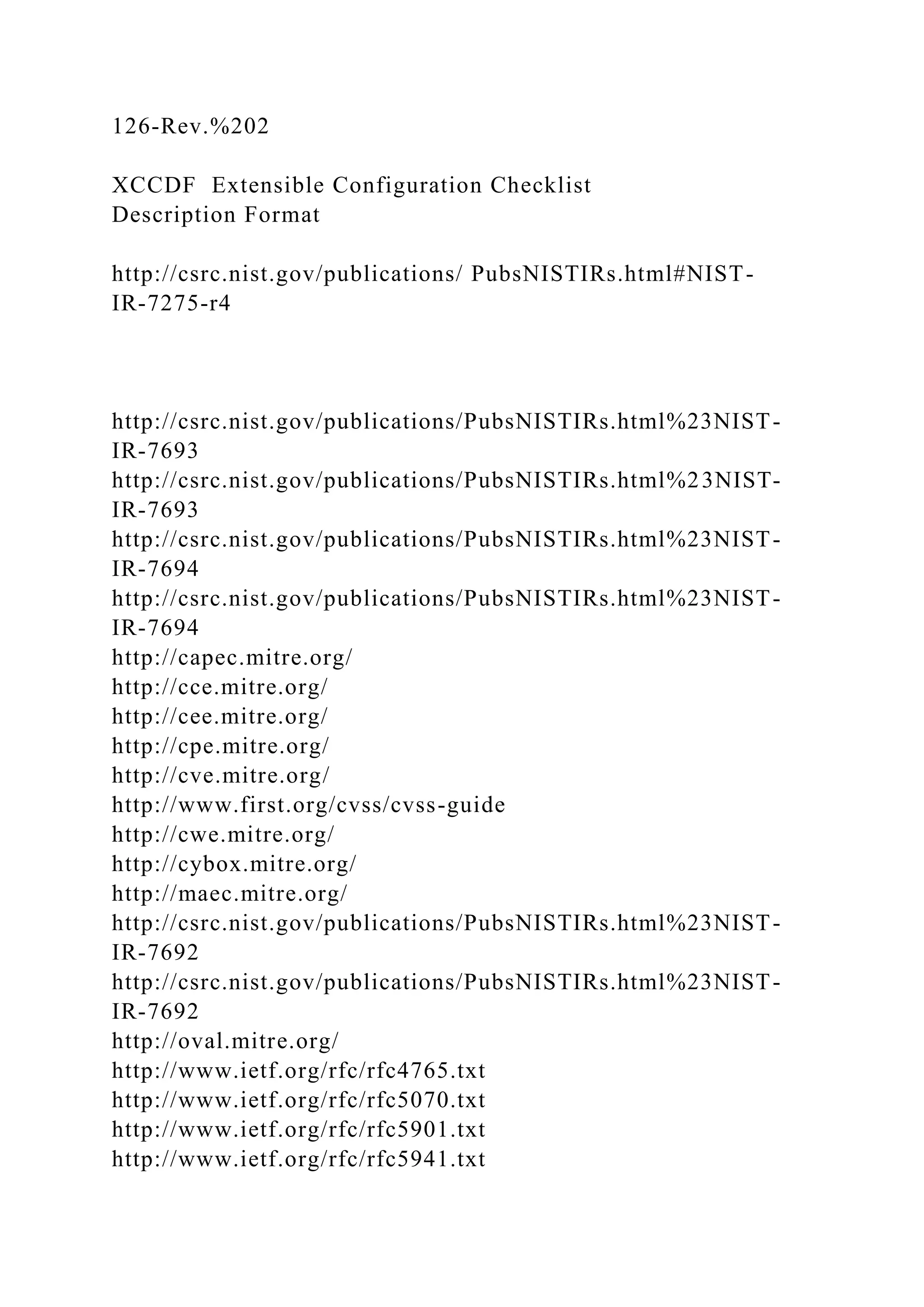 126-Rev.%202
XCCDF Extensible Configuration Checklist
Description Format
http://csrc.nist.gov/publications/ PubsNISTIRs.html#NIST-
IR-7275-r4
http://csrc.nist.gov/publications/PubsNISTIRs.html%23NIST-
IR-7693
http://csrc.nist.gov/publications/PubsNISTIRs.html%23NIST-
IR-7693
http://csrc.nist.gov/publications/PubsNISTIRs.html%23NIST-
IR-7694
http://csrc.nist.gov/publications/PubsNISTIRs.html%23NIST-
IR-7694
http://capec.mitre.org/
http://cce.mitre.org/
http://cee.mitre.org/
http://cpe.mitre.org/
http://cve.mitre.org/
http://www.first.org/cvss/cvss-guide
http://cwe.mitre.org/
http://cybox.mitre.org/
http://maec.mitre.org/
http://csrc.nist.gov/publications/PubsNISTIRs.html%23NIST-
IR-7692
http://csrc.nist.gov/publications/PubsNISTIRs.html%23NIST-
IR-7692
http://oval.mitre.org/
http://www.ietf.org/rfc/rfc4765.txt
http://www.ietf.org/rfc/rfc5070.txt
http://www.ietf.org/rfc/rfc5901.txt
http://www.ietf.org/rfc/rfc5941.txt
 