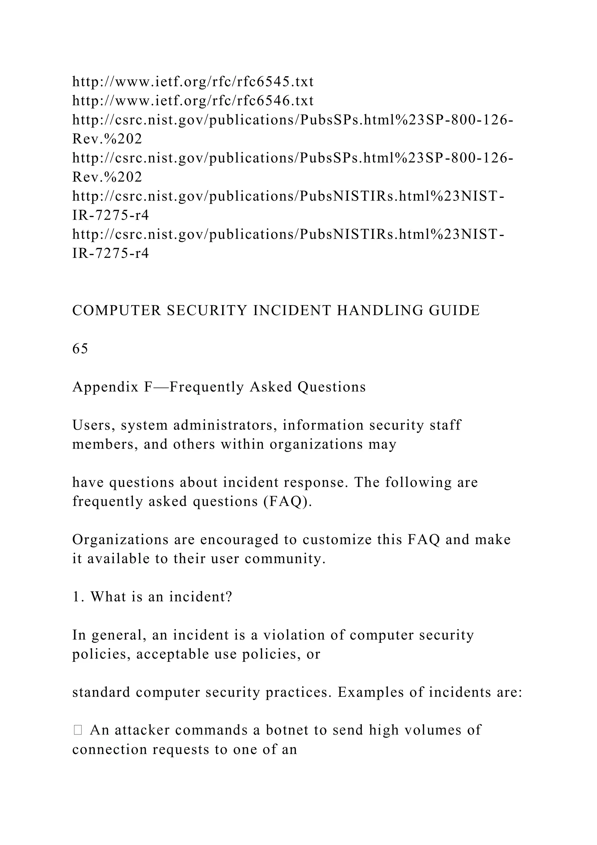 http://www.ietf.org/rfc/rfc6545.txt
http://www.ietf.org/rfc/rfc6546.txt
http://csrc.nist.gov/publications/PubsSPs.html%23SP-800-126-
Rev.%202
http://csrc.nist.gov/publications/PubsSPs.html%23SP-800-126-
Rev.%202
http://csrc.nist.gov/publications/PubsNISTIRs.html%23NIST-
IR-7275-r4
http://csrc.nist.gov/publications/PubsNISTIRs.html%23NIST-
IR-7275-r4
COMPUTER SECURITY INCIDENT HANDLING GUIDE
65
Appendix F—Frequently Asked Questions
Users, system administrators, information security staff
members, and others within organizations may
have questions about incident response. The following are
frequently asked questions (FAQ).
Organizations are encouraged to customize this FAQ and make
it available to their user community.
1. What is an incident?
In general, an incident is a violation of computer security
policies, acceptable use policies, or
standard computer security practices. Examples of incidents are:
connection requests to one of an
 