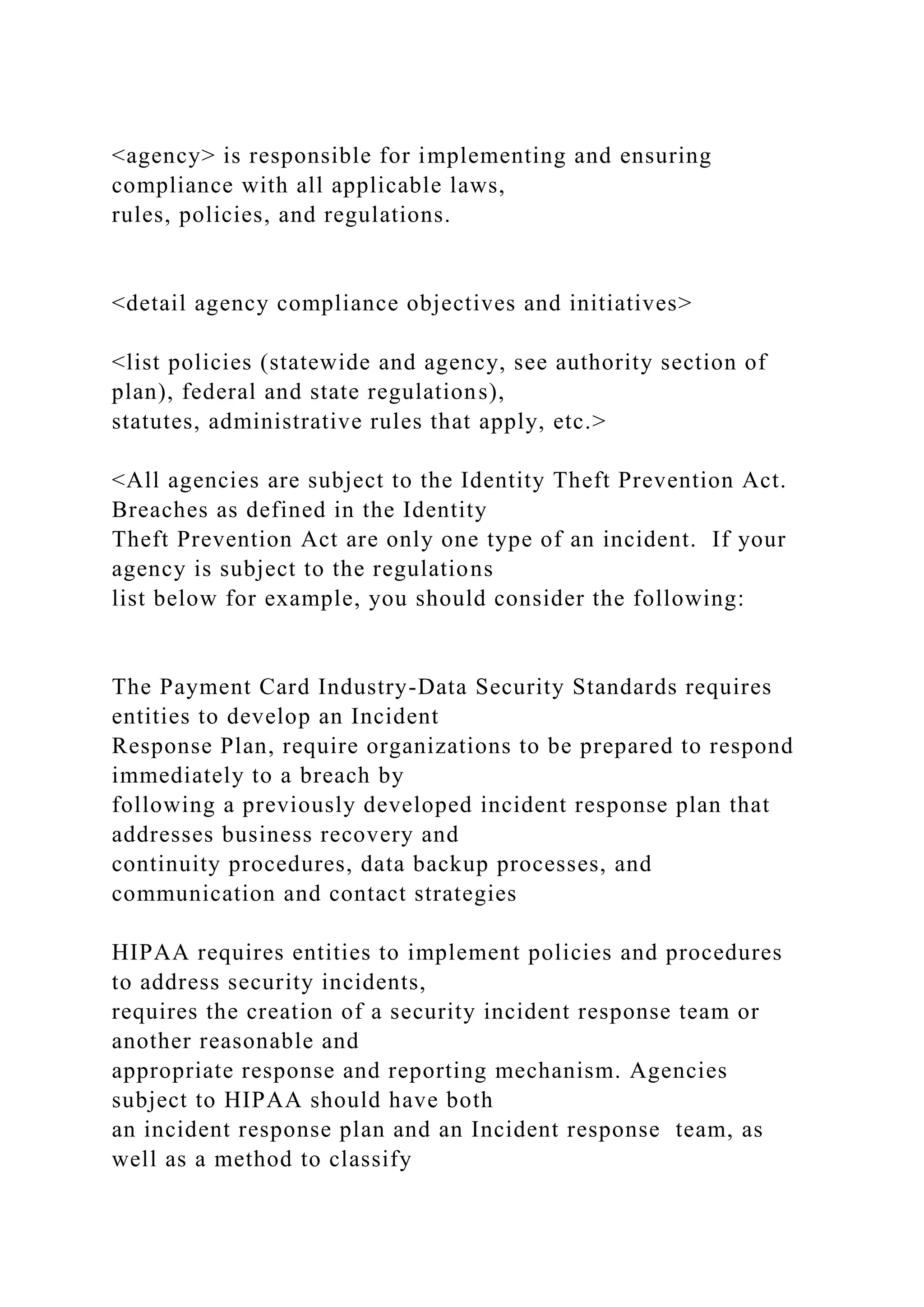<agency> is responsible for implementing and ensuring
compliance with all applicable laws,
rules, policies, and regulations.
<detail agency compliance objectives and initiatives>
<list policies (statewide and agency, see authority section of
plan), federal and state regulations),
statutes, administrative rules that apply, etc.>
<All agencies are subject to the Identity Theft Prevention Act.
Breaches as defined in the Identity
Theft Prevention Act are only one type of an incident. If your
agency is subject to the regulations
list below for example, you should consider the following:
The Payment Card Industry-Data Security Standards requires
entities to develop an Incident
Response Plan, require organizations to be prepared to respond
immediately to a breach by
following a previously developed incident response plan that
addresses business recovery and
continuity procedures, data backup processes, and
communication and contact strategies
HIPAA requires entities to implement policies and procedures
to address security incidents,
requires the creation of a security incident response team or
another reasonable and
appropriate response and reporting mechanism. Agencies
subject to HIPAA should have both
an incident response plan and an Incident response team, as
well as a method to classify
 