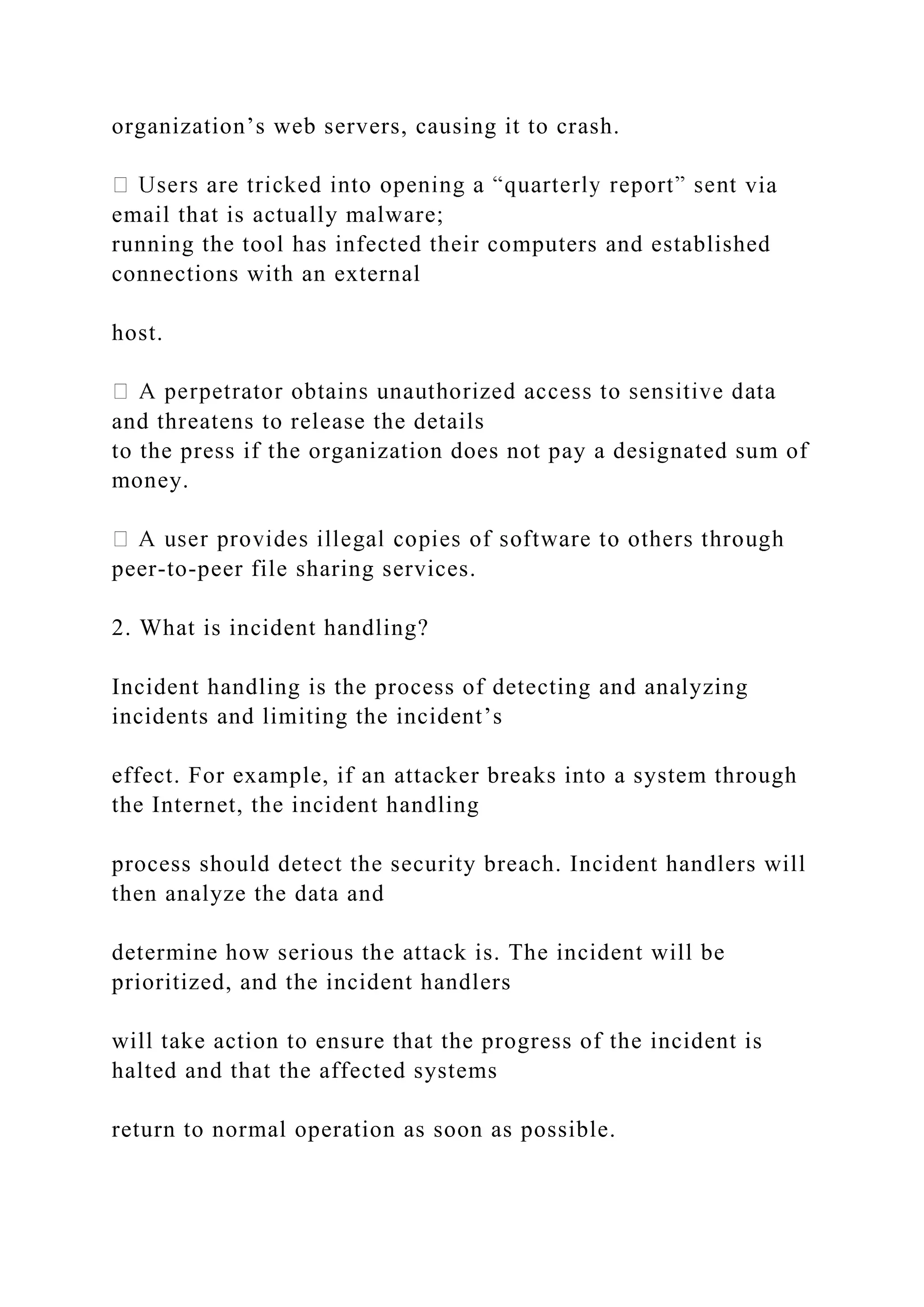 organization’s web servers, causing it to crash.
via
email that is actually malware;
running the tool has infected their computers and established
connections with an external
host.
and threatens to release the details
to the press if the organization does not pay a designated sum of
money.
peer-to-peer file sharing services.
2. What is incident handling?
Incident handling is the process of detecting and analyzing
incidents and limiting the incident’s
effect. For example, if an attacker breaks into a system through
the Internet, the incident handling
process should detect the security breach. Incident handlers will
then analyze the data and
determine how serious the attack is. The incident will be
prioritized, and the incident handlers
will take action to ensure that the progress of the incident is
halted and that the affected systems
return to normal operation as soon as possible.
 