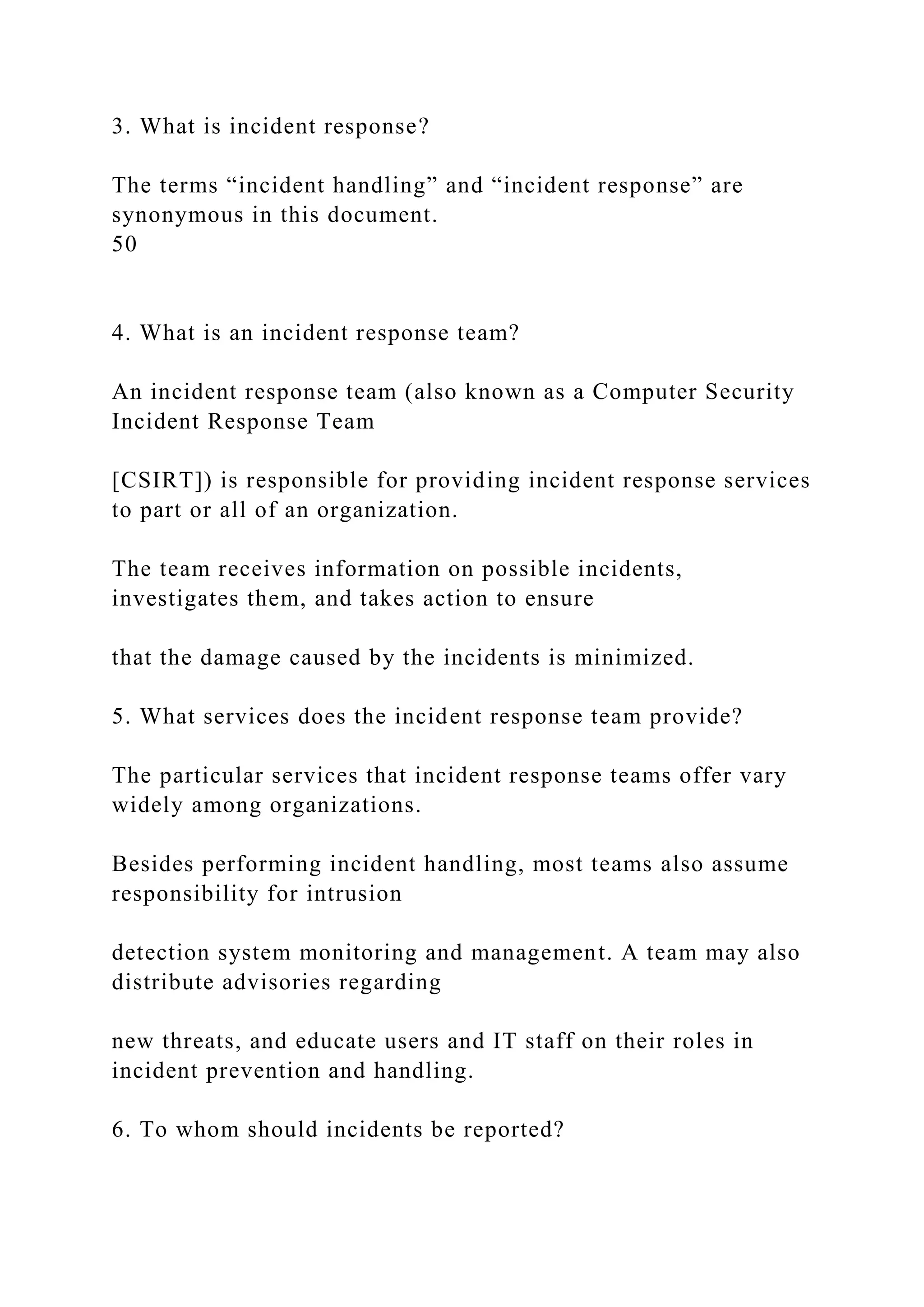 3. What is incident response?
The terms “incident handling” and “incident response” are
synonymous in this document.
50
4. What is an incident response team?
An incident response team (also known as a Computer Security
Incident Response Team
[CSIRT]) is responsible for providing incident response services
to part or all of an organization.
The team receives information on possible incidents,
investigates them, and takes action to ensure
that the damage caused by the incidents is minimized.
5. What services does the incident response team provide?
The particular services that incident response teams offer vary
widely among organizations.
Besides performing incident handling, most teams also assume
responsibility for intrusion
detection system monitoring and management. A team may also
distribute advisories regarding
new threats, and educate users and IT staff on their roles in
incident prevention and handling.
6. To whom should incidents be reported?
 