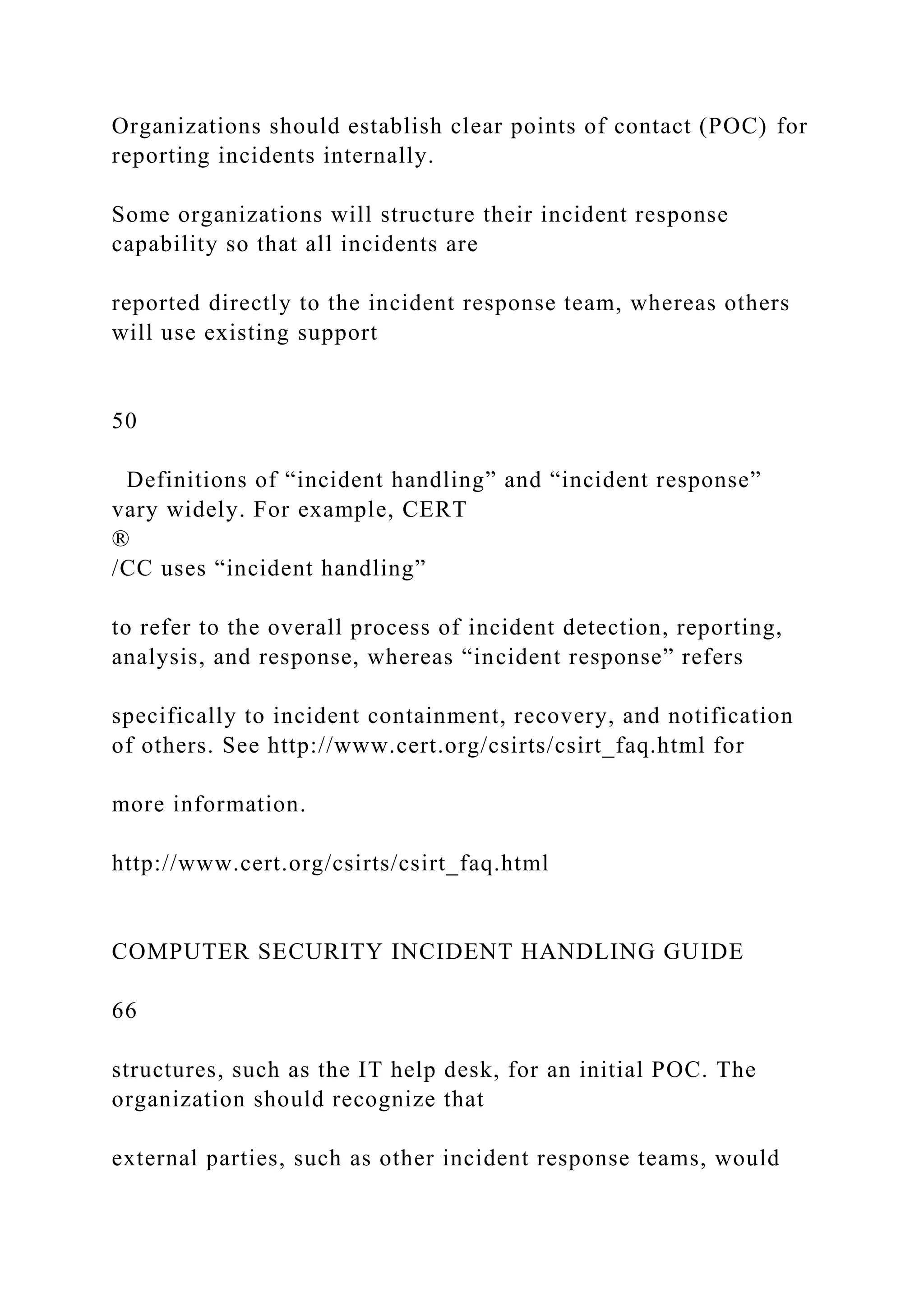 Organizations should establish clear points of contact (POC) for
reporting incidents internally.
Some organizations will structure their incident response
capability so that all incidents are
reported directly to the incident response team, whereas others
will use existing support
50
Definitions of “incident handling” and “incident response”
vary widely. For example, CERT
®
/CC uses “incident handling”
to refer to the overall process of incident detection, reporting,
analysis, and response, whereas “incident response” refers
specifically to incident containment, recovery, and notification
of others. See http://www.cert.org/csirts/csirt_faq.html for
more information.
http://www.cert.org/csirts/csirt_faq.html
COMPUTER SECURITY INCIDENT HANDLING GUIDE
66
structures, such as the IT help desk, for an initial POC. The
organization should recognize that
external parties, such as other incident response teams, would
 
