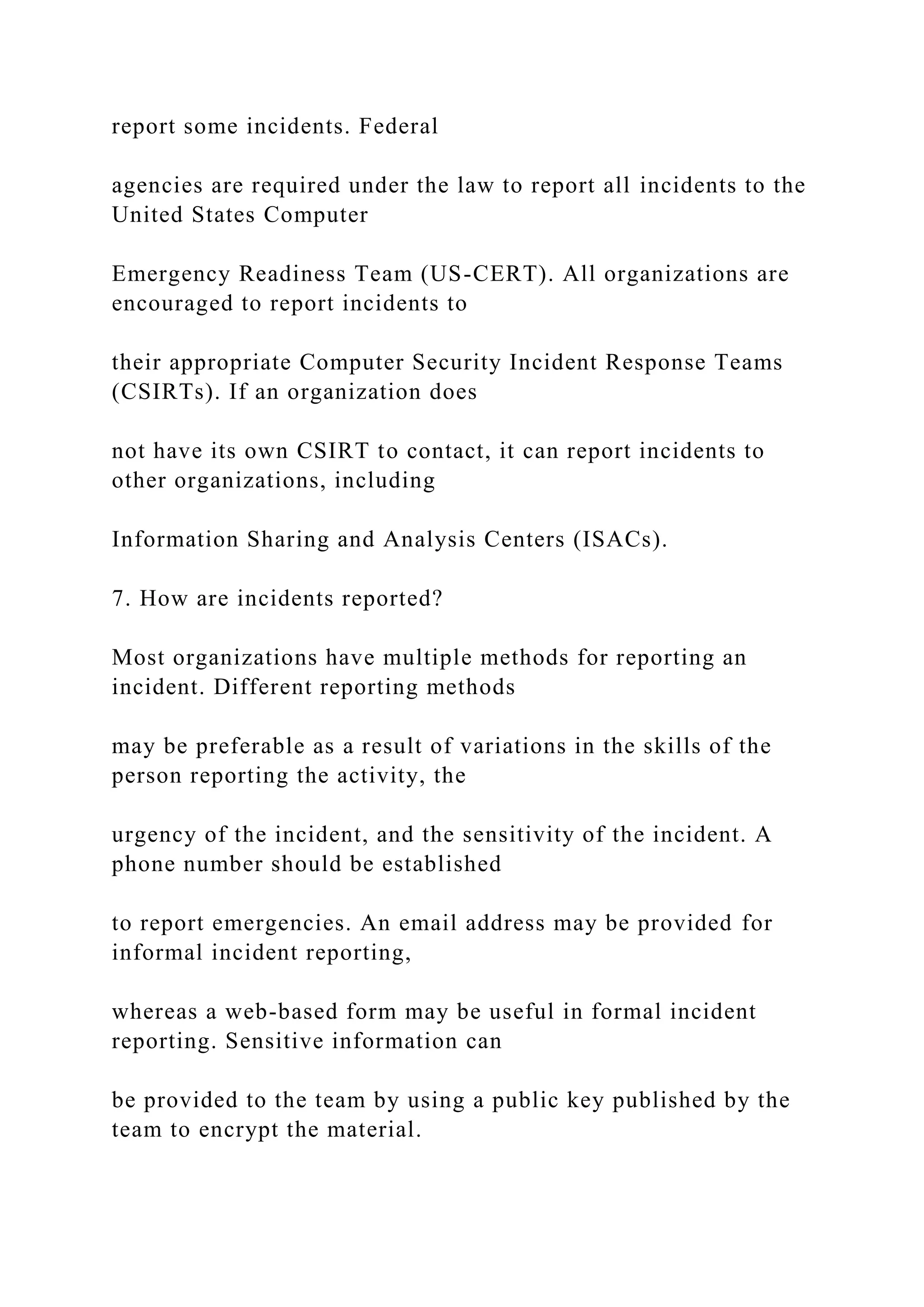 report some incidents. Federal
agencies are required under the law to report all incidents to the
United States Computer
Emergency Readiness Team (US-CERT). All organizations are
encouraged to report incidents to
their appropriate Computer Security Incident Response Teams
(CSIRTs). If an organization does
not have its own CSIRT to contact, it can report incidents to
other organizations, including
Information Sharing and Analysis Centers (ISACs).
7. How are incidents reported?
Most organizations have multiple methods for reporting an
incident. Different reporting methods
may be preferable as a result of variations in the skills of the
person reporting the activity, the
urgency of the incident, and the sensitivity of the incident. A
phone number should be established
to report emergencies. An email address may be provided for
informal incident reporting,
whereas a web-based form may be useful in formal incident
reporting. Sensitive information can
be provided to the team by using a public key published by the
team to encrypt the material.
 