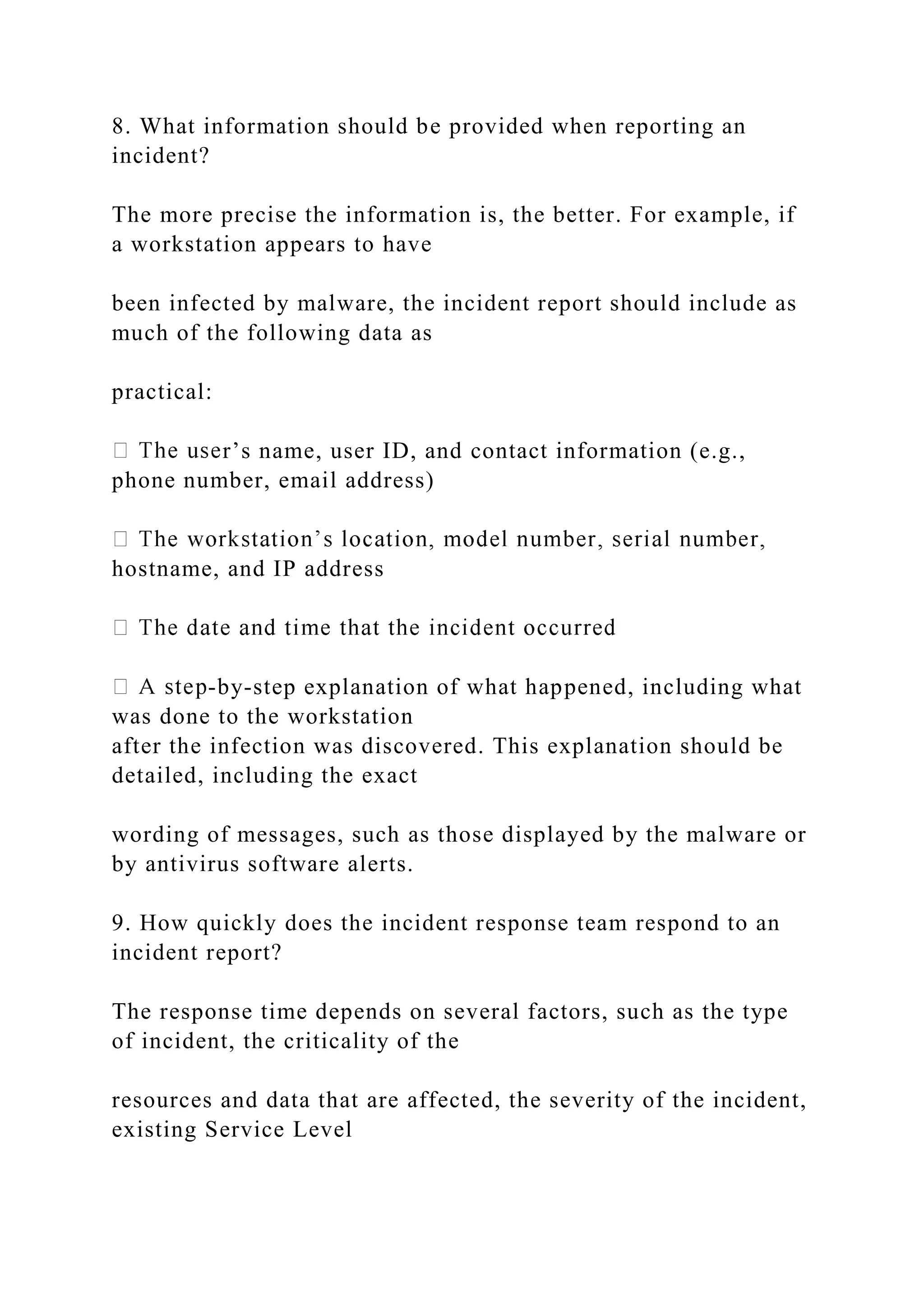 8. What information should be provided when reporting an
incident?
The more precise the information is, the better. For example, if
a workstation appears to have
been infected by malware, the incident report should include as
much of the following data as
practical:
r’s name, user ID, and contact information (e.g.,
phone number, email address)
hostname, and IP address
-by-step explanation of what happened, including what
was done to the workstation
after the infection was discovered. This explanation should be
detailed, including the exact
wording of messages, such as those displayed by the malware or
by antivirus software alerts.
9. How quickly does the incident response team respond to an
incident report?
The response time depends on several factors, such as the type
of incident, the criticality of the
resources and data that are affected, the severity of the incident,
existing Service Level
 