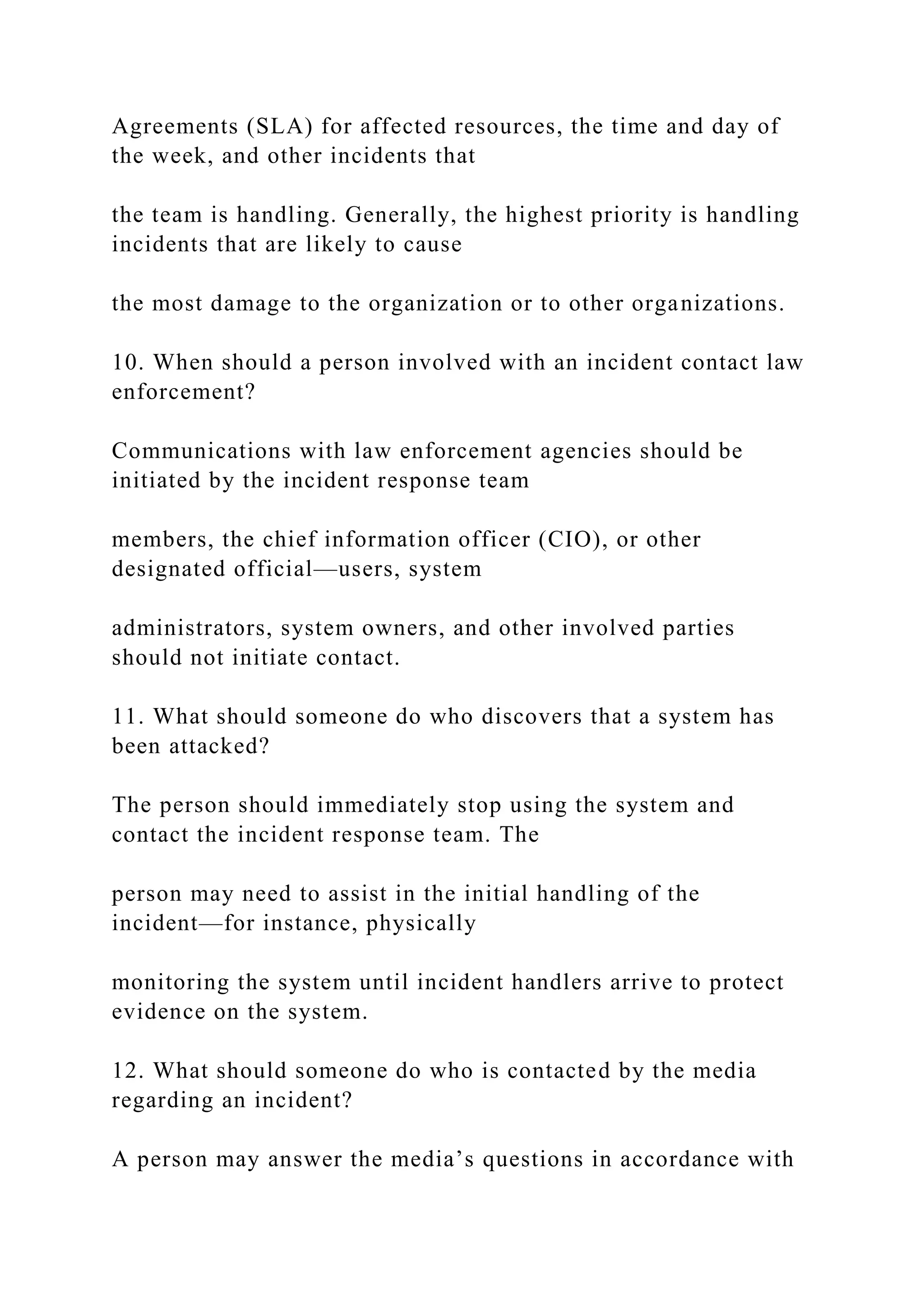Agreements (SLA) for affected resources, the time and day of
the week, and other incidents that
the team is handling. Generally, the highest priority is handling
incidents that are likely to cause
the most damage to the organization or to other organizations.
10. When should a person involved with an incident contact law
enforcement?
Communications with law enforcement agencies should be
initiated by the incident response team
members, the chief information officer (CIO), or other
designated official—users, system
administrators, system owners, and other involved parties
should not initiate contact.
11. What should someone do who discovers that a system has
been attacked?
The person should immediately stop using the system and
contact the incident response team. The
person may need to assist in the initial handling of the
incident—for instance, physically
monitoring the system until incident handlers arrive to protect
evidence on the system.
12. What should someone do who is contacted by the media
regarding an incident?
A person may answer the media’s questions in accordance with
 
