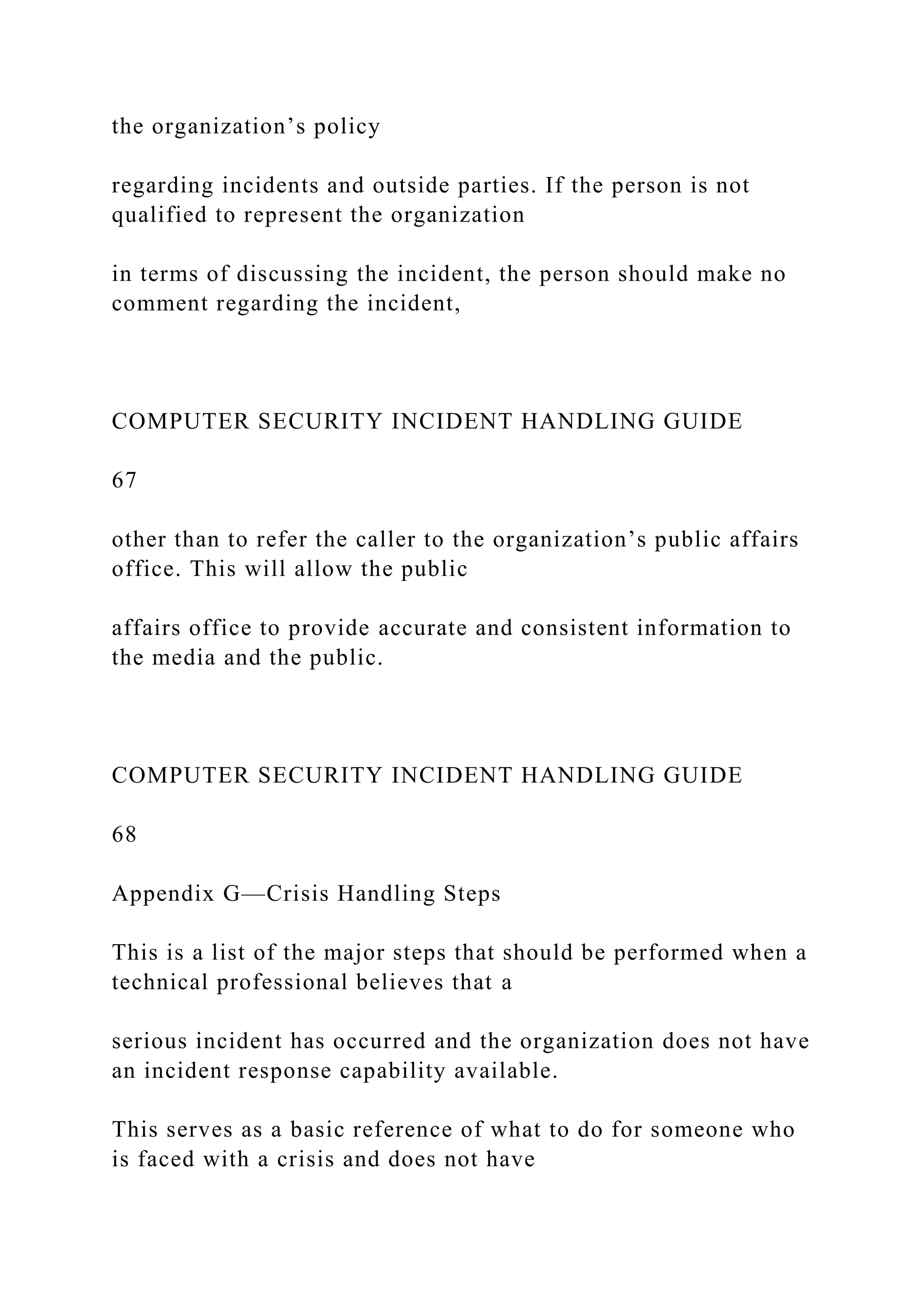 the organization’s policy
regarding incidents and outside parties. If the person is not
qualified to represent the organization
in terms of discussing the incident, the person should make no
comment regarding the incident,
COMPUTER SECURITY INCIDENT HANDLING GUIDE
67
other than to refer the caller to the organization’s public affairs
office. This will allow the public
affairs office to provide accurate and consistent information to
the media and the public.
COMPUTER SECURITY INCIDENT HANDLING GUIDE
68
Appendix G—Crisis Handling Steps
This is a list of the major steps that should be performed when a
technical professional believes that a
serious incident has occurred and the organization does not have
an incident response capability available.
This serves as a basic reference of what to do for someone who
is faced with a crisis and does not have
 