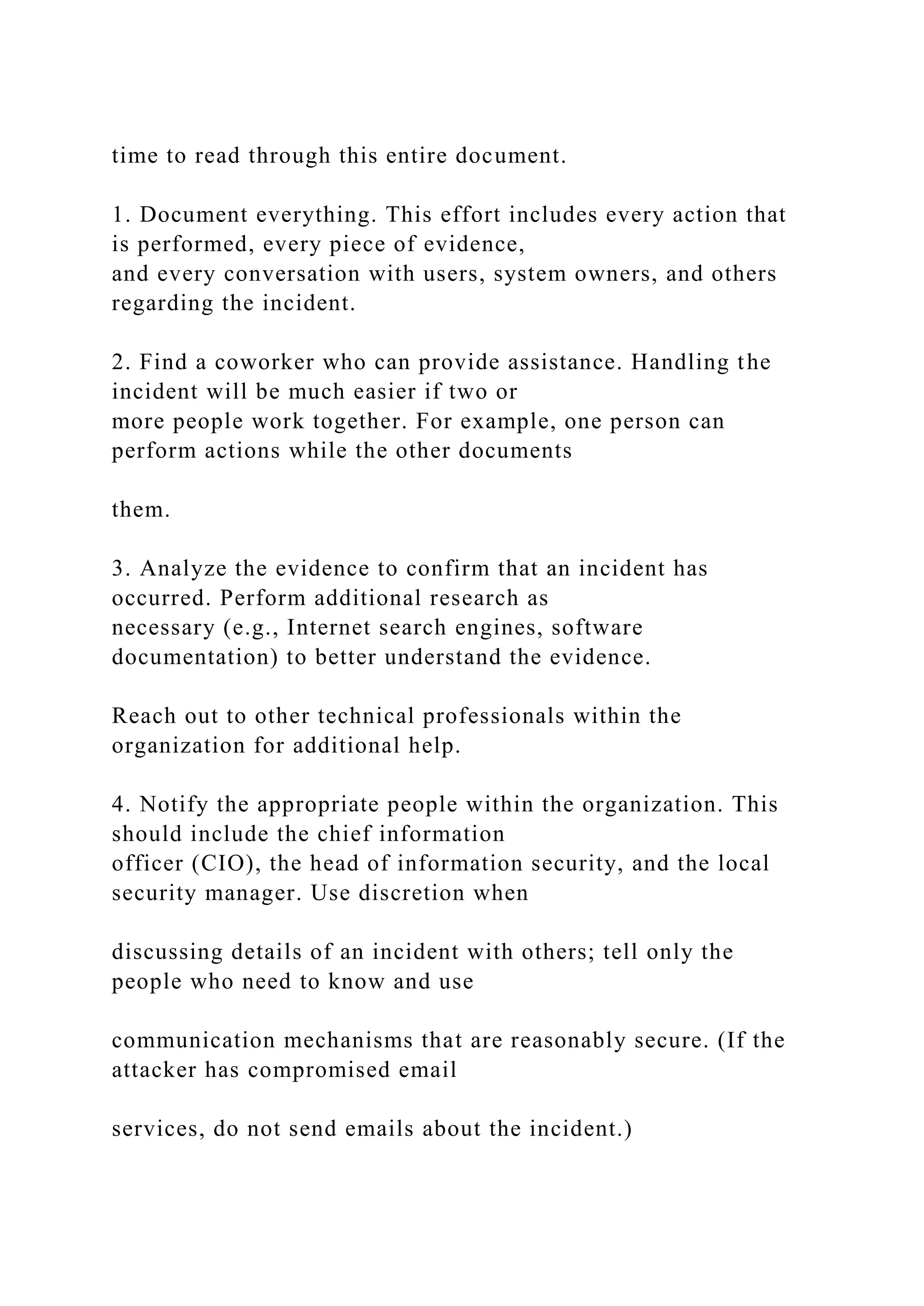 time to read through this entire document.
1. Document everything. This effort includes every action that
is performed, every piece of evidence,
and every conversation with users, system owners, and others
regarding the incident.
2. Find a coworker who can provide assistance. Handling the
incident will be much easier if two or
more people work together. For example, one person can
perform actions while the other documents
them.
3. Analyze the evidence to confirm that an incident has
occurred. Perform additional research as
necessary (e.g., Internet search engines, software
documentation) to better understand the evidence.
Reach out to other technical professionals within the
organization for additional help.
4. Notify the appropriate people within the organization. This
should include the chief information
officer (CIO), the head of information security, and the local
security manager. Use discretion when
discussing details of an incident with others; tell only the
people who need to know and use
communication mechanisms that are reasonably secure. (If the
attacker has compromised email
services, do not send emails about the incident.)
 