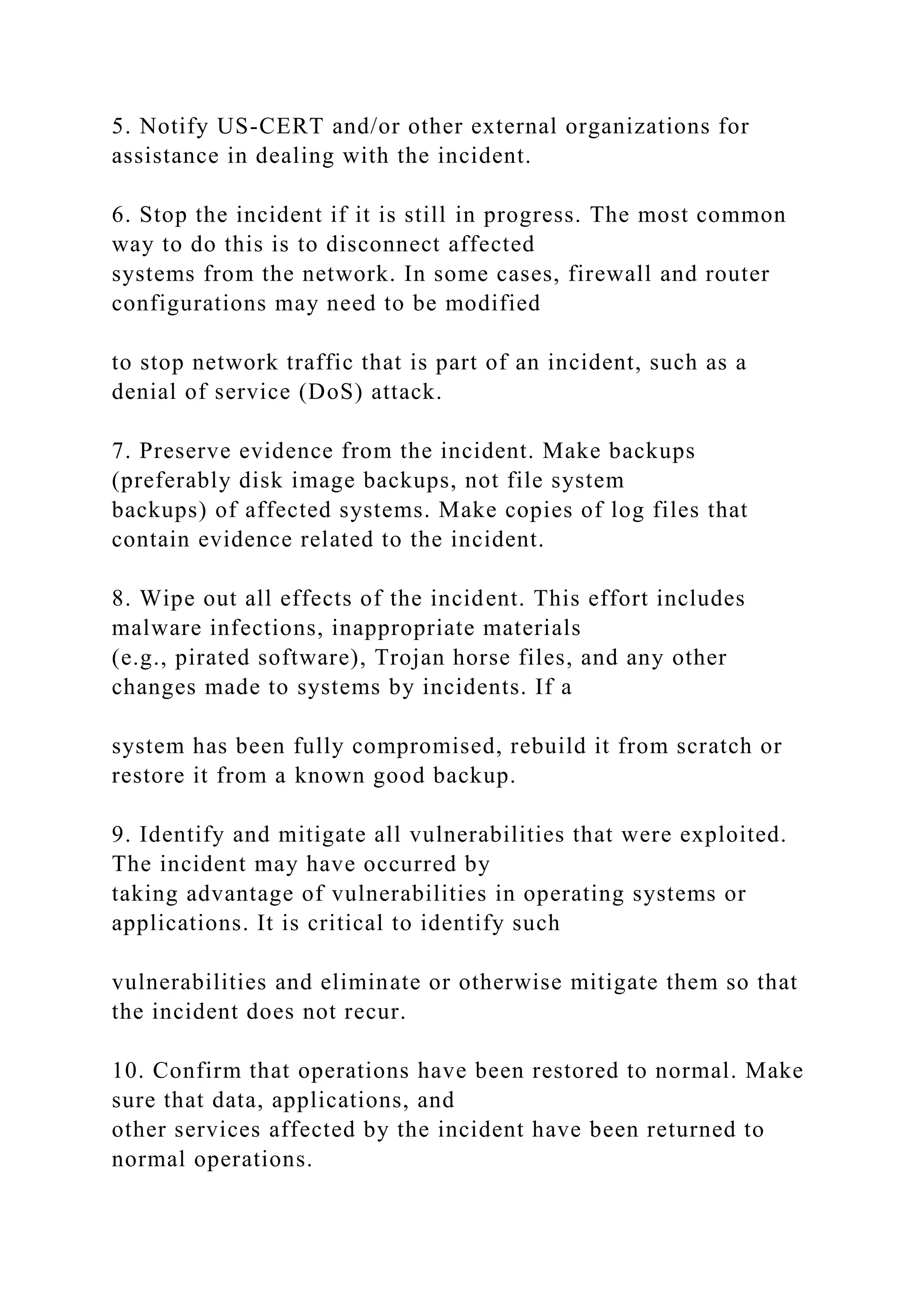 5. Notify US-CERT and/or other external organizations for
assistance in dealing with the incident.
6. Stop the incident if it is still in progress. The most common
way to do this is to disconnect affected
systems from the network. In some cases, firewall and router
configurations may need to be modified
to stop network traffic that is part of an incident, such as a
denial of service (DoS) attack.
7. Preserve evidence from the incident. Make backups
(preferably disk image backups, not file system
backups) of affected systems. Make copies of log files that
contain evidence related to the incident.
8. Wipe out all effects of the incident. This effort includes
malware infections, inappropriate materials
(e.g., pirated software), Trojan horse files, and any other
changes made to systems by incidents. If a
system has been fully compromised, rebuild it from scratch or
restore it from a known good backup.
9. Identify and mitigate all vulnerabilities that were exploited.
The incident may have occurred by
taking advantage of vulnerabilities in operating systems or
applications. It is critical to identify such
vulnerabilities and eliminate or otherwise mitigate them so that
the incident does not recur.
10. Confirm that operations have been restored to normal. Make
sure that data, applications, and
other services affected by the incident have been returned to
normal operations.
 
