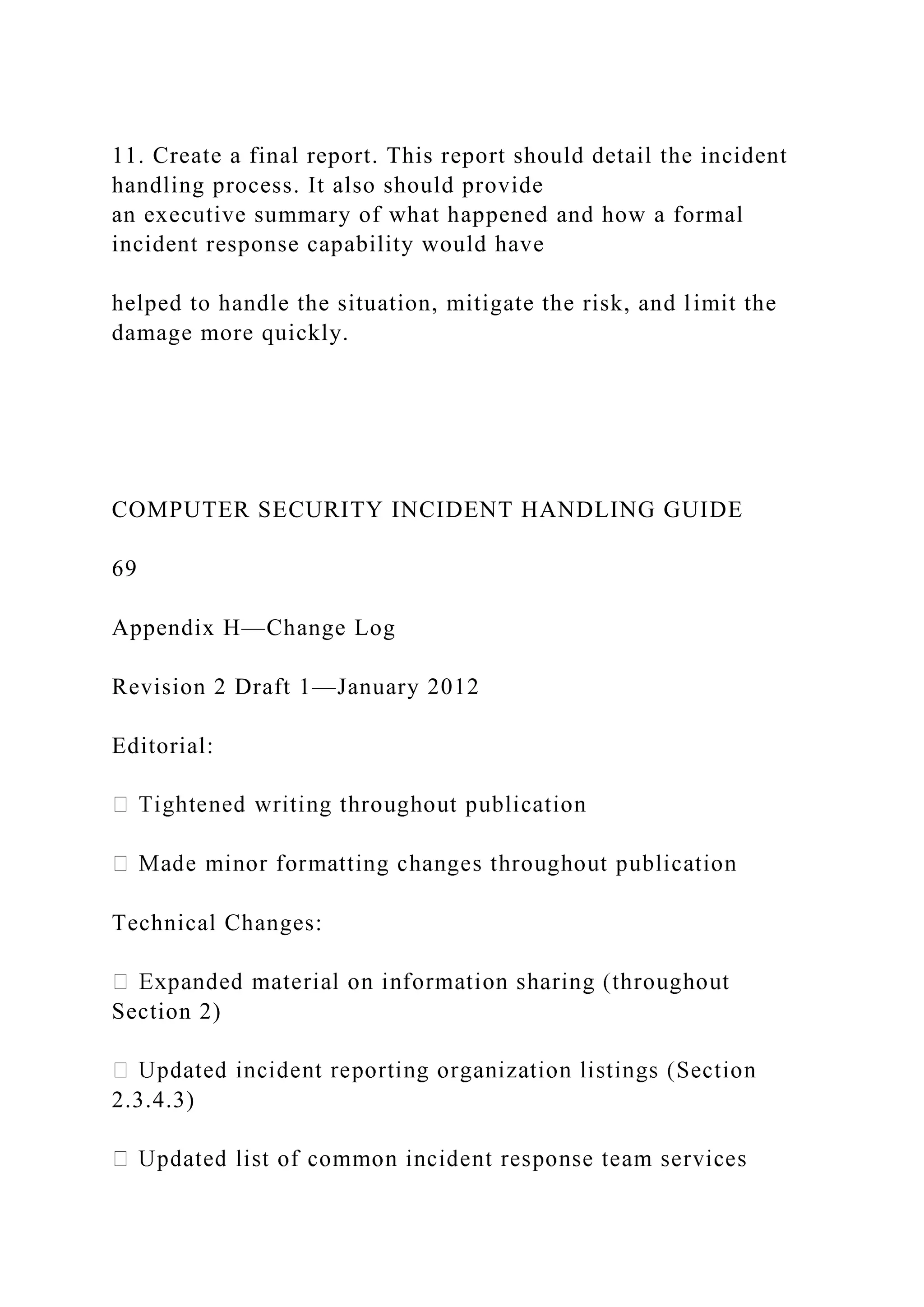 11. Create a final report. This report should detail the incident
handling process. It also should provide
an executive summary of what happened and how a formal
incident response capability would have
helped to handle the situation, mitigate the risk, and limit the
damage more quickly.
COMPUTER SECURITY INCIDENT HANDLING GUIDE
69
Appendix H—Change Log
Revision 2 Draft 1—January 2012
Editorial:
Technical Changes:
Section 2)
2.3.4.3)
 
