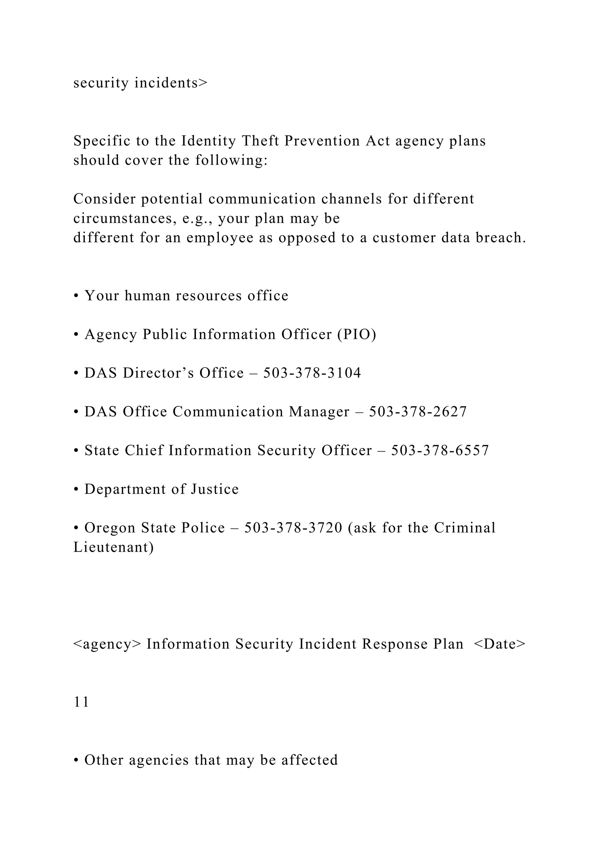 security incidents>
Specific to the Identity Theft Prevention Act agency plans
should cover the following:
Consider potential communication channels for different
circumstances, e.g., your plan may be
different for an employee as opposed to a customer data breach.
• Your human resources office
• Agency Public Information Officer (PIO)
• DAS Director’s Office – 503-378-3104
• DAS Office Communication Manager – 503-378-2627
• State Chief Information Security Officer – 503-378-6557
• Department of Justice
• Oregon State Police – 503-378-3720 (ask for the Criminal
Lieutenant)
<agency> Information Security Incident Response Plan <Date>
11
• Other agencies that may be affected
 