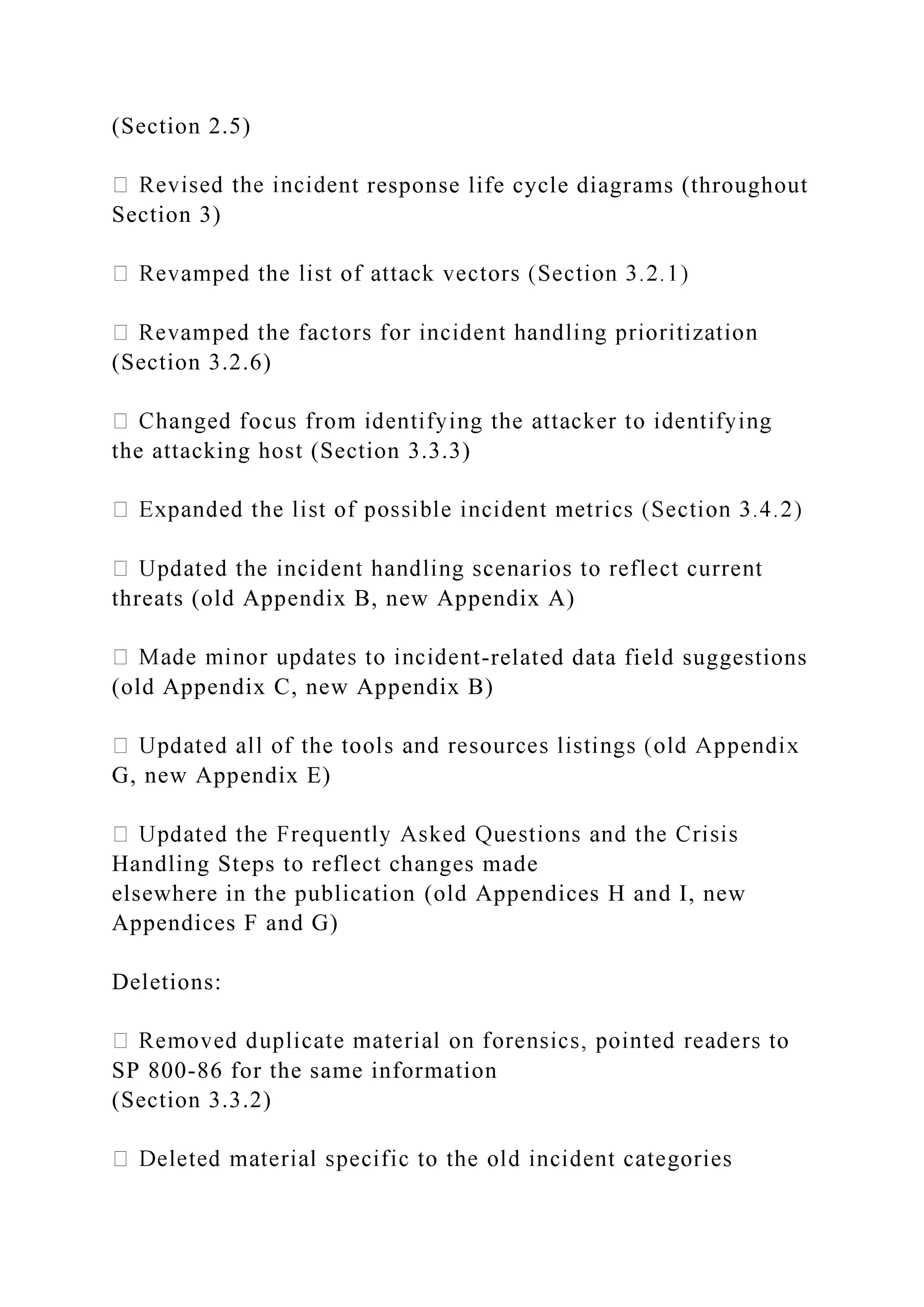 (Section 2.5)
nt response life cycle diagrams (throughout
Section 3)
(Section 3.2.6)
the attacking host (Section 3.3.3)
threats (old Appendix B, new Appendix A)
-related data field suggestions
(old Appendix C, new Appendix B)
G, new Appendix E)
Handling Steps to reflect changes made
elsewhere in the publication (old Appendices H and I, new
Appendices F and G)
Deletions:
SP 800-86 for the same information
(Section 3.3.2)
 