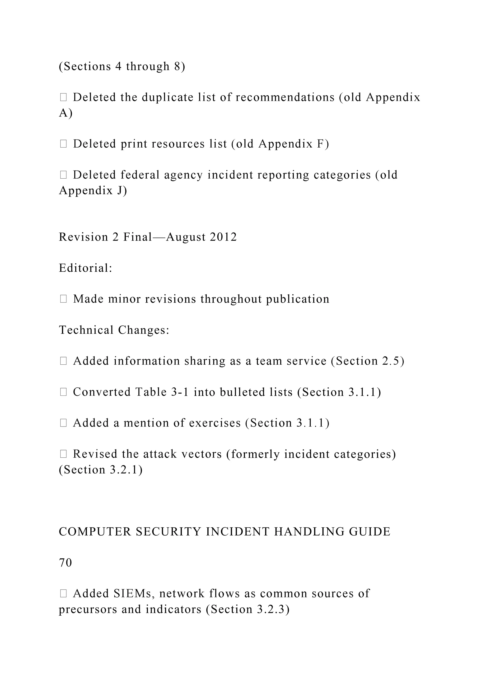 (Sections 4 through 8)
A)
Appendix J)
Revision 2 Final—August 2012
Editorial:
r revisions throughout publication
Technical Changes:
-1 into bulleted lists (Section 3.1.1)
s (formerly incident categories)
(Section 3.2.1)
COMPUTER SECURITY INCIDENT HANDLING GUIDE
70
precursors and indicators (Section 3.2.3)
 