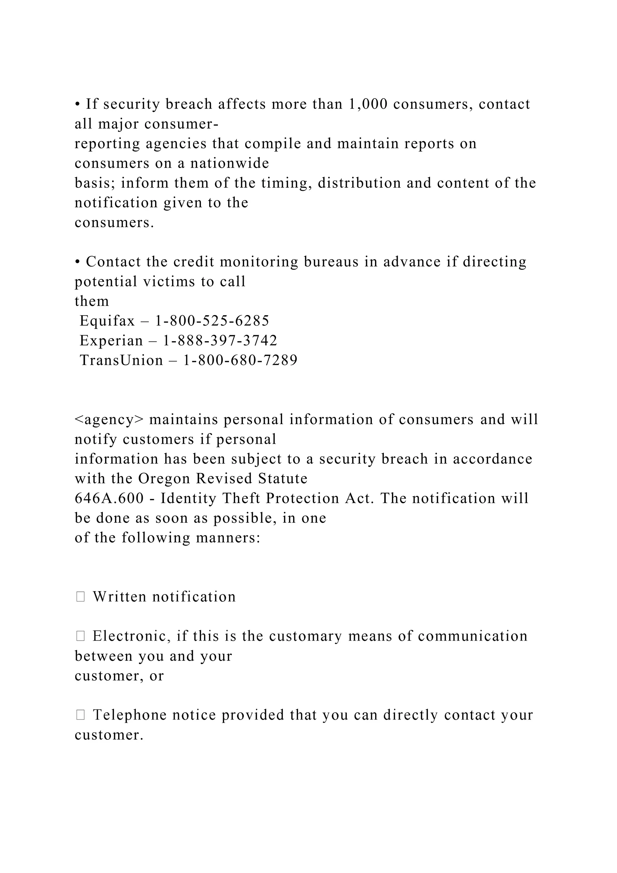 • If security breach affects more than 1,000 consumers, contact
all major consumer-
reporting agencies that compile and maintain reports on
consumers on a nationwide
basis; inform them of the timing, distribution and content of the
notification given to the
consumers.
• Contact the credit monitoring bureaus in advance if directing
potential victims to call
them
Equifax – 1-800-525-6285
Experian – 1-888-397-3742
TransUnion – 1-800-680-7289
<agency> maintains personal information of consumers and will
notify customers if personal
information has been subject to a security breach in accordance
with the Oregon Revised Statute
646A.600 - Identity Theft Protection Act. The notification will
be done as soon as possible, in one
of the following manners:
between you and your
customer, or
customer.
 