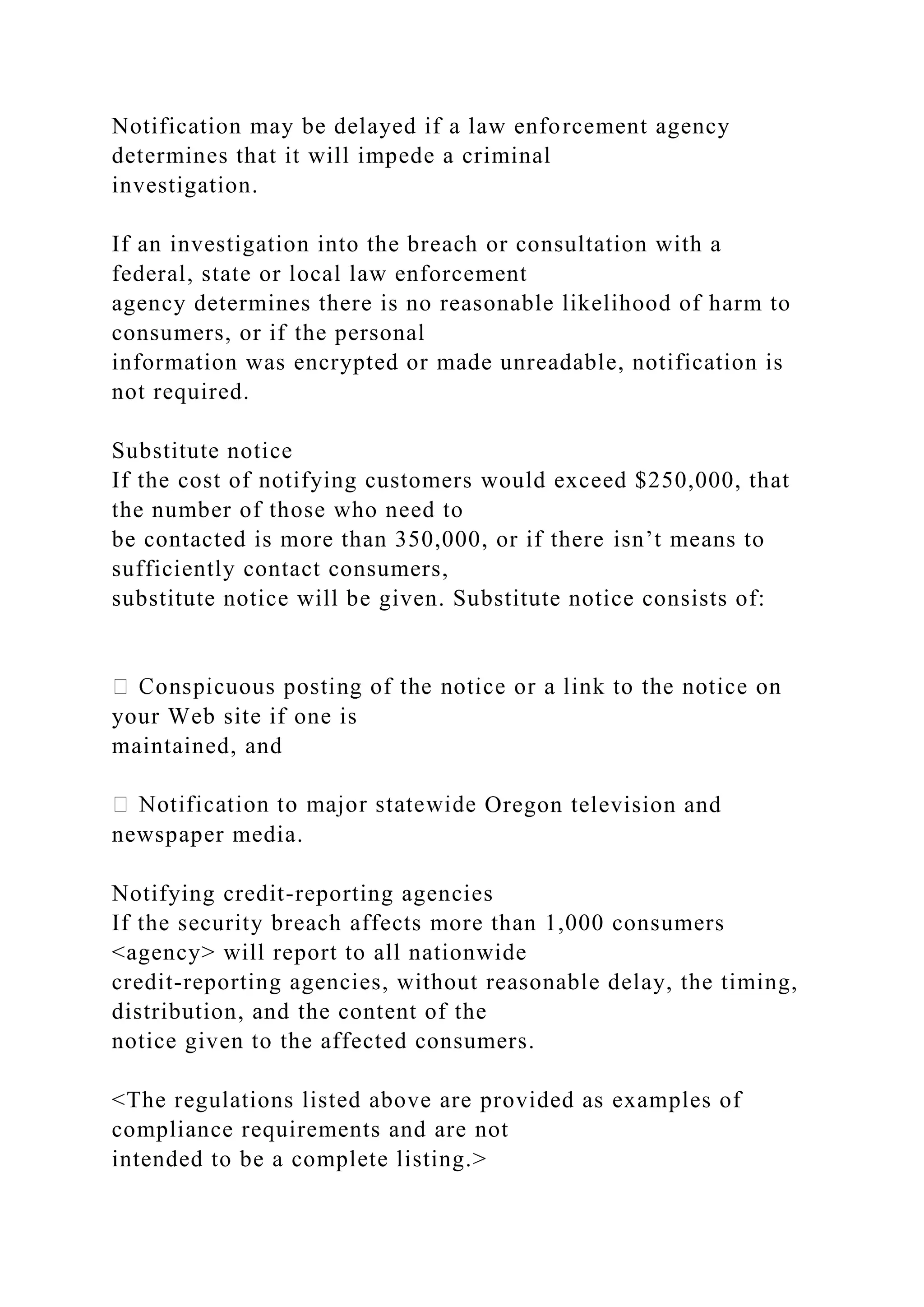 Notification may be delayed if a law enforcement agency
determines that it will impede a criminal
investigation.
If an investigation into the breach or consultation with a
federal, state or local law enforcement
agency determines there is no reasonable likelihood of harm to
consumers, or if the personal
information was encrypted or made unreadable, notification is
not required.
Substitute notice
If the cost of notifying customers would exceed $250,000, that
the number of those who need to
be contacted is more than 350,000, or if there isn’t means to
sufficiently contact consumers,
substitute notice will be given. Substitute notice consists of:
your Web site if one is
maintained, and
Oregon television and
newspaper media.
Notifying credit-reporting agencies
If the security breach affects more than 1,000 consumers
<agency> will report to all nationwide
credit-reporting agencies, without reasonable delay, the timing,
distribution, and the content of the
notice given to the affected consumers.
<The regulations listed above are provided as examples of
compliance requirements and are not
intended to be a complete listing.>
 